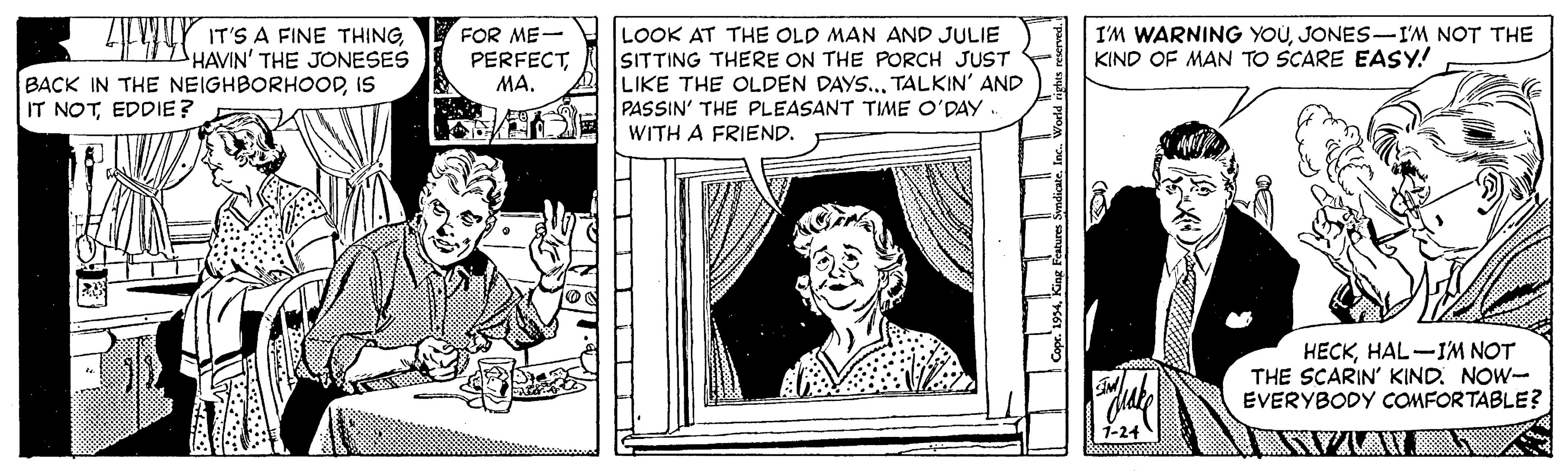 Line OCR: IT'S A FINE THINGHAVIN' THE JONESES BACK IN THE NEIGHBORHOODIS FOR ME- PERFECTLOOK AT THE OLD MAN AND JULIE SITTING THERE ON THE PORCH JUST LIKE THE OLDEN DAYS... TALKIN' AND PASSIN' THE PLEASANT TIME O'DAY. I'M WARNING YOUJONES-I'M NOT THE KIND OF MAN TO SCARE EASY! IT NOTEDDIE? WITH A FRIEND. HECKHAL-IM NOT THE SCARIN' KIND. NOW- EVERYBODY COMFORTABLE? IT'S A FINE THINGHAVIN' THE JONESES BACK IN THE NEIGHBORHOODIS FOR ME- PERFECTLOOK AT THE OLD MAN AND JULIE SITTING THERE ON THE PORCH JUST LIKE THE OLDEN DAYS... TALKIN' AND PASSIN' THE PLEASANT TIME O'DAY. I'M WARNING YOUJONES-I'M NOT THE KIND OF MAN TO SCARE EASY! IT NOTEDDIE? WITH A FRIEND. HECKHAL-IM NOT THE SCARIN' KIND. NOW- EVERYBODY COMFORTABLE?