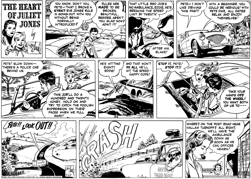 Art OCR: YOU KNOWPETE-THAT I BROKE A STRICT EVE JONES RULE IN GOING OUT WITH YOU WITHOUT BEING FORMALLY INTRODUCED? RULES ARE MADE TO BE BROKEN BEAUTIFUL. BESIDESAREN'T YOU GLAD NOW? ADMIT IT! THAT LITTLE RED JOB'S NO AMBULANCEBREAKING THE SPEED LIMIT BY TWENTY! PETE-I DON'T LIKE DRIVING THIS FAST! THE HEART OF JULIET JONES WITH A BEGINNERYOU COULD BE NERVOUS! WITH PETE DIKEALL DATES RELAX AND ENJOY THEMSELVES! AFTER HIMBLAKE! PETE! SLOW DOWN- THERE'S A POLICE CAR BEHIND US. HE'S HITTING EIGHTY EDDIE! AND THAT WON'T BE ALL HE'LL HITTHE SPEED- HAPPY DOPE! STOP ITPETE! STÓP IT! THIS JOB'LL DO A HUNDRED AND TWENTY HONEY. HOLD ON AND TRY TO CATCH THE FOOLISH EXPRESSION ON THEIR FACES WHEN WE PULL AWAY! TAKE YOUR HANDS OFF THE WHEEL! YOU WANT BOTH OF US TO--- PETE!! LOOK OUT! WHERE? ON THE POST ROAD NEAR HALLAM TURNOFF? ALL RIGHTWE'LL HAVE THE AMBULANCE DOWN AS ASHI SOON AS WE CANOFFICER HEARN! DEVN EMERGEN 7-25 COPR. 1Is. WORLD HAGSTS BESERVED. YOU KNOWDON'T YOUPETE-THAT I BROKE A STRICT EVE JONES RULE IN GOING OUT WITH YOU WITHOUT BEING FORMALLY INTRODUCED? RULES ARE MADE TO BE BROKEN BEAUTIFUL. BESIDESAREN'T YOU GLAD NOW? ADMIT IT! THAT LITTLE RED JOB'S NO AMBULANCEEDDIE. HE'sBREAKING THE SPEED LIMIT BY TWENTY! PETE-I DON'T LIKE DRIVING THIS FAST! THE HEART OF JULIET JONES WITH A BEGINNERYOU COULD BE NERVOUS! WITH PETE DIKEALL DATES RELAX AND ENJOY THEMSELVES! AFTER HIMBLAKE! PETE! SLOW DOWN- THERE'S A POLICE CAR BEHIND US. HE'S HITTING EIGHTY EDDIE! AND THAT WON'T BE ALL HE'LL HITTHE SPEED- HAPPY DOPE! STOP ITPETE! STÓP IT! THIS JOB'LL DO A HUNDRED AND TWENTY HONEY. HOLD ON AND TRY TO CATCH THE FOOLISH EXPRESSION ON THEIR FACES WHEN WE PULL AWAY! TAKE YOUR HANDS OFF THE WHEEL! YOU WANT BOTH OF US TO--- PETE!! LOOK OUT! WHERE? ON THE POST ROAD NEAR HALLAM TURNOFF? ALL RIGHTWE'LL HAVE THE AMBULANCE DOWN AS ASHI SOON AS WE CANOFFICER HEARN! DEVN EMERGEN 7-25 COPR. 1KING FEATURES BYNDICATEIs. WORLD HAGSTS BESERVED.