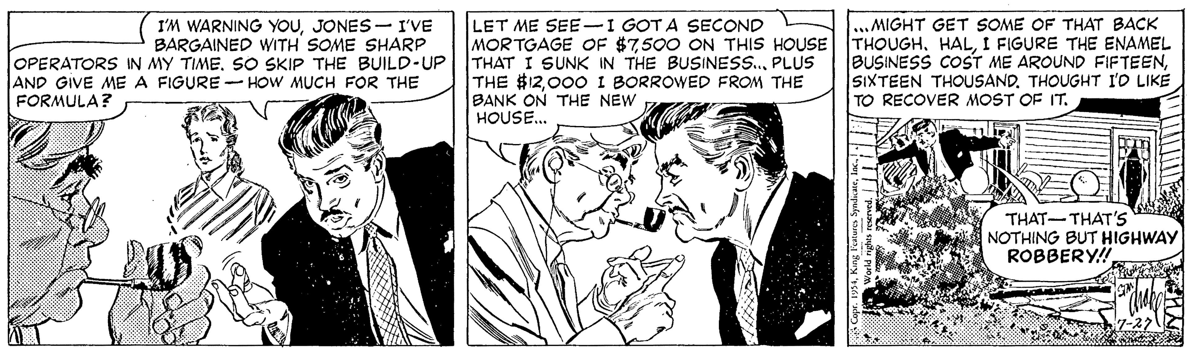 Cartoon OCR: LET ME SEE-I GOTA SECOND MORTGAGE OF $7500 ON THIS HOUSE THOUGHI FIGURE THE ENAMEL THAT I SUNK IN THE BUSINESS.PLUS THE $1200O I BORROWED FROM THE BANK ON THE NEW HOUSE.. ..MIGHT GET SOME OF THAT BACK I'M WARNING YOUJONES- I'VE BARGAINED WITH SOME SHARP OPERATORS IN MY TIMESO SKIP THE BUILD-UP AND GIVE ME A FIGURE -HOOW MUCH FOR THE BUSINESS COST ME AROUND FIFTEENSIXTEEN THOUSAND. THOUGHT I'O LIKE TO RECOVER MOST OF IT. FORMULA? THAT-THAT'Ss NOTHING BUT HIGHWAY ROBBERY! LET ME SEE-I GOTA SECOND MORTGAGE OF $7500 ON THIS HOUSE THOUGHI FIGURE THE ENAMEL THAT I SUNK IN THE BUSINESS.PLUS THE $1200O I BORROWED FROM THE BANK ON THE NEW HOUSE.. ..MIGHT GET SOME OF THAT BACK I'M WARNING YOUJONES- I'VE BARGAINED WITH SOME SHARP OPERATORS IN MY TIMESO SKIP THE BUILD-UP AND GIVE ME A FIGURE -HOOW MUCH FOR THE BUSINESS COST ME AROUND FIFTEENSIXTEEN THOUSAND. THOUGHT I'O LIKE TO RECOVER MOST OF IT. FORMULA? THAT-THAT'Ss NOTHING BUT HIGHWAY ROBBERY!