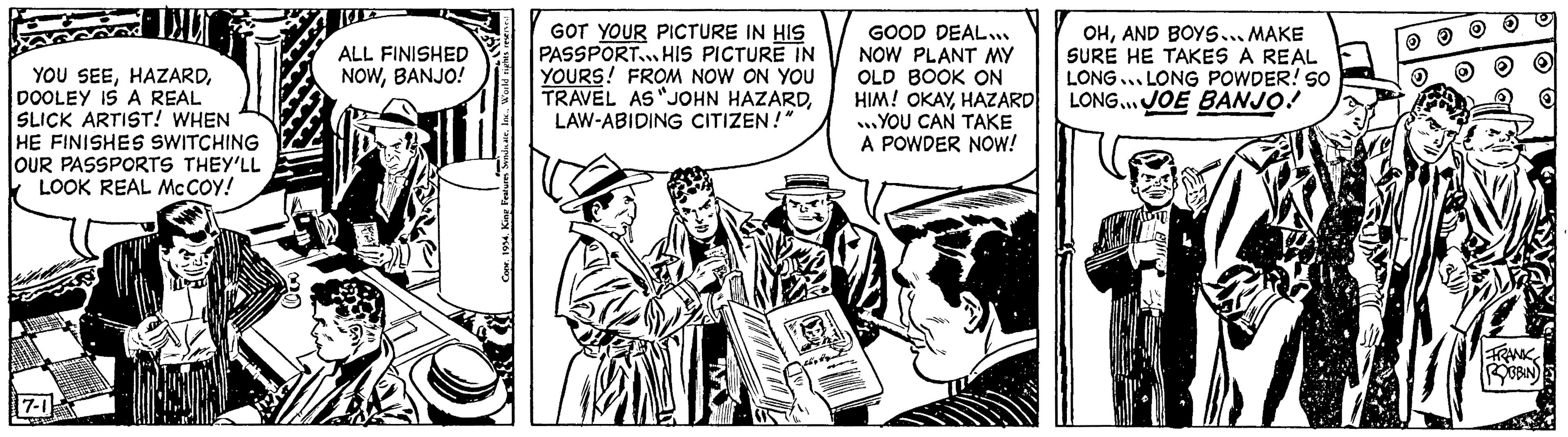 Fiction OCR: DALY YOU SEEDOOLEY IS A REAL SLICK ARTIST! WHEN HE FINISHES SWITCHING OUR PASSPORTS THEY'LL LOOK REAL MCCOY! 7-1 ww ALL FINISHED NOWBANJO! Copr. 1954. King Features SyndicateW GOT YOUR PICTURE IN HIS PASSPORTHIS PICTURE IN YOURS! FROM NOW ON YOU TRAVEL AS "JOHN HAZARDLAW-ABIDING CITIZEN!" 21 GOOD DEAL... NOW PLANT MY OLD BOOK ON HIM! OKAYHAZARD ...YOU CAN TAKE A POWDER NOW! OHAND BOYS... MAKE SURE HE TAKES A REAL LONG LONG POWDER! SO LONG... JOE BANJO! SU. FRANK ROBBIN DALY YOU SEEDOOLEY IS A REAL SLICK ARTIST ! WHEN HE FINISHES SWITCHING OUR PASSPORTS THEY'LL LOOK REAL MCCOY ! 7-1 ww ALL FINISHED NOWBANJO ! Copr . 1954. King Features SyndicateW GOT YOUR PICTURE IN HIS PASSPORTHIS PICTURE IN YOURS ! FROM NOW ON YOU TRAVEL AS " JOHN HAZARDLAW - ABIDING CITIZEN ! " 21 GOOD DEAL ... NOW PLANT MY OLD BOOK ON HIM ! OKAYHAZARD ... YOU CAN TAKE A POWDER NOW ! OHAND BOYS ... MAKE SURE HE TAKES A REAL LONG LONG POWDER ! SO LONG ... JOE BANJO ! SU . FRANK ROBBIN