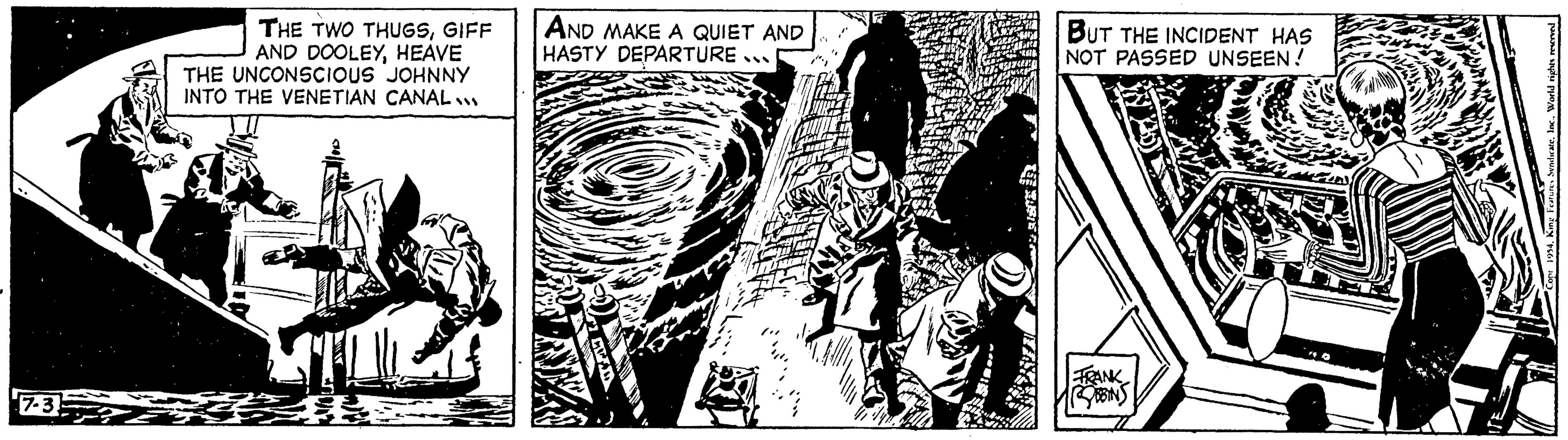 Line art OCR: 7-3 THE TWO THUGSGIFF AND DOOLEYHEAVE THE UNCONSCIOUS JOHNNY INTO THE VENETIAN CANAL... ? AND MAKE A QUIET AND HASTY DEPARTURE. " BUT THE INCIDENT HAS NOT PASSED UNSEEN! ROBBINS King Features SyndicateInc.. World rights 7-3 THE TWO THUGSGIFF AND DOOLEYHEAVE THE UNCONSCIOUS JOHNNY INTO THE VENETIAN CANAL ... ? AND MAKE A QUIET AND HASTY DEPARTURE . " BUT THE INCIDENT HAS NOT PASSED UNSEEN ! ROBBINS King Features SyndicateInc .. World rights
