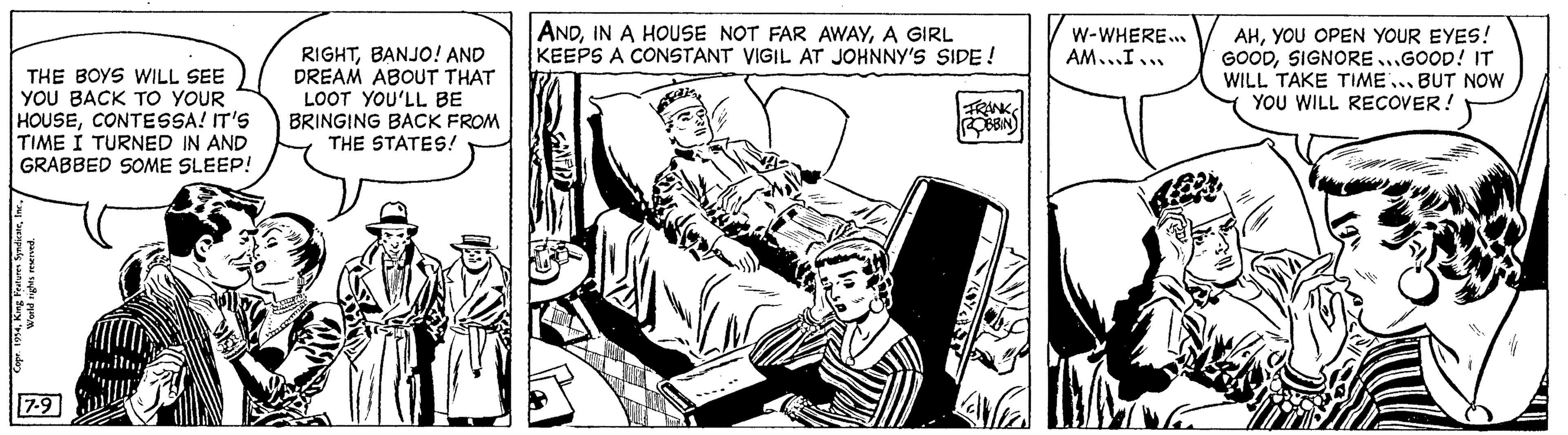 Publication OCR: THE BOYS WILL SEE YOU BACK TO YOUR HOUSECONTESSA! IT'S TIME I TURNED IN AND GRABBED SOME SLEEP! Copr. 1954World rights reserved. 7-9 RIGHTBANJO! AND DREAM ABOUT THAT LOOT YOU'LL BE BRINGING BACK FROM THE STATES! ANDA GIRL KEEPS A CONSTANT VIGIL AT JOHNNY'S SIDE! FRANK ROBBIN T KENTEE W-WHERE... AM...I... AHYOU OPEN YOUR EYES! GOODSIGNORE...GOOD! IT WILL TAKE TIME... BUT NOW YOU WILL RECOVER! THE BOYS WILL SEE YOU BACK TO YOUR HOUSECONTESSA ! IT'S TIME I TURNED IN AND GRABBED SOME SLEEP ! Copr . 1954King Features SyndicateWorld rights reserved . 7-9 RIGHTBANJO ! AND DREAM ABOUT THAT LOOT YOU'LL BE BRINGING BACK FROM THE STATES ! ANDIN A HOUSE NOT FAR AWAYA GIRL KEEPS A CONSTANT VIGIL AT JOHNNY'S SIDE ! FRANK ROBBIN T KENTEE W - WHERE ... AM ... I ... AHYOU OPEN YOUR EYES ! GOODSIGNORE ... GOOD ! IT WILL TAKE TIME ... BUT NOW YOU WILL RECOVER !