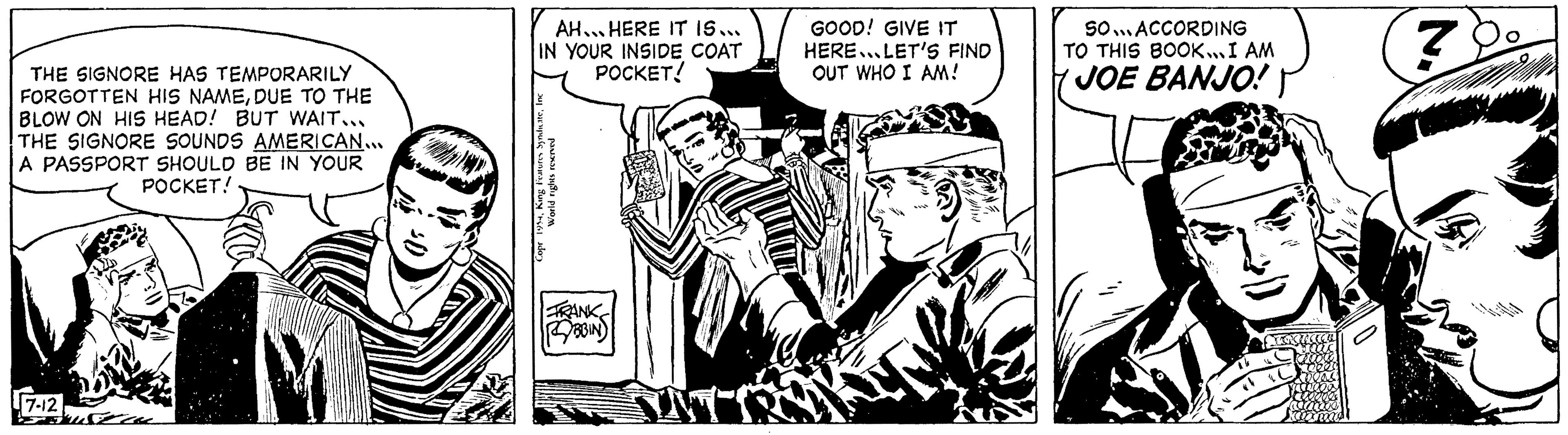Monochrome OCR: THE SIGNORE HAS TEMPORARILY FORGOTTEN HIS NAMEDUE TO THE BLOW ON HIS HEAD! BUT WAIT... THE SIGNORE SOUNDS AMERICAN... A PASSPORT SHOULD BE IN YOUR POCKET! 7-12 AH...HERE IT IS... IN YOUR INSIDE COAT POCKET! Features SyndicateInc World rights reserved Copr 1954King TRANK BBIN IN GOOD! GIVE IT HERE. LET'S FIND OUT WHO I AM! SO... ACCORDING TO THIS BOOK... I AM JOE BANJO! 7 THE SIGNORE HAS TEMPORARILY FORGOTTEN HIS NAMEDUE TO THE BLOW ON HIS HEAD ! BUT WAIT ... THE SIGNORE SOUNDS AMERICAN ... A PASSPORT SHOULD BE IN YOUR POCKET ! 7-12 AH ... HERE IT IS ... IN YOUR INSIDE COAT POCKET ! Features SyndicateInc World rights reserved Copr 1954King TRANK BBIN IN GOOD ! GIVE IT HERE . LET'S FIND OUT WHO I AM ! SO ... ACCORDING TO THIS BOOK ... I AM JOE BANJO ! 7