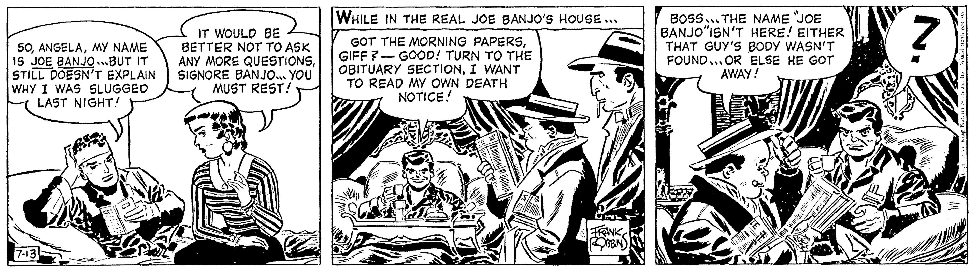 Illustration OCR: 50MY NAME IS JOE BANJO...BUT IT STILL DOESN'T EXPLAIN WHY I WAS SLUGGED LAST NIGHT! 7-13 IT WOULD BE BETTER NOT TO ASK ANY MORE QUESTIONSSIGNORE BANJO... YOU MUST REST! WHILE IN THE REAL JOE BANJO'S HOUSE... GOT THE MORNING PAPERSGIFF? GOOD! TURN TO THE OBITUARY SECTION. I WANT TO READ MY OWN DEATH NOTICE! FRANK ROBBINS s BOSS THE NAME "JOE BANJO"ISN'T HERE! EITHER THAT GUY'S BODY WASN'T FOUND...OR ELSE HE GOT AWAY! TE WH Justicia ( Z 50MY NAME IS JOE BANJO ... BUT IT STILL DOESN'T EXPLAIN WHY I WAS SLUGGED LAST NIGHT ! 7-13 IT WOULD BE BETTER NOT TO ASK ANY MORE QUESTIONSSIGNORE BANJO ... YOU MUST REST ! WHILE IN THE REAL JOE BANJO'S HOUSE ... GOT THE MORNING PAPERSGIFF ? GOOD ! TURN TO THE OBITUARY SECTION . I WANT TO READ MY OWN DEATH NOTICE ! FRANK ROBBINS s BOSS THE NAME " JOE BANJO " ISN'T HERE ! EITHER THAT GUY'S BODY WASN'T FOUND ... OR ELSE HE GOT AWAY ! TE WH Justicia ( Z