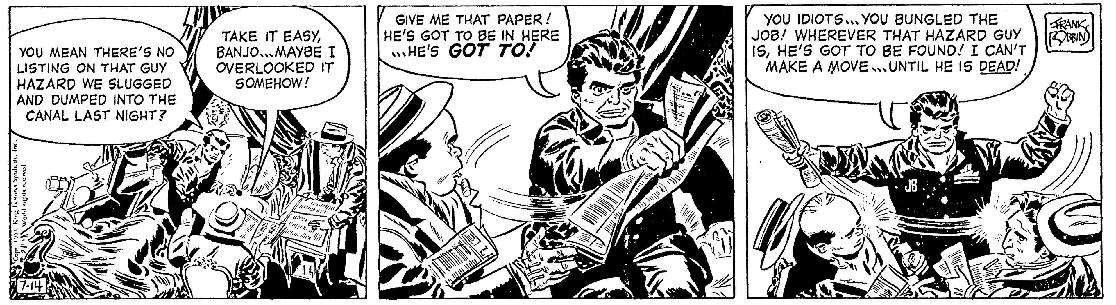 Drawing OCR: YOU MEAN THERE'S NO LISTING ON THAT GUY HAZARD WE SLUGGED AND DUMPED INTO THE CANAL LAST NIGHT? 1951Inc. World rights reserver 7-14 TAKE IT EASYBANJO... MAYBE I OVERLOOKED IT SOMEHOW! //////// upp he d GIVE ME THAT PAPER! HE'S GOT TO BE IN HERE HE'S GOT TO! apx ** WE W !!! (2 YOU IDIOTS... YOU BUNGLED THE JOB! WHEREVER THAT HAZARD GUY ISHE'S GOT TO BE FOUND! I CAN'T MAKE A MOVE UNTIL HE IS DEAD! JB YAK FRANK BBIN YOU MEAN THERE'S NO LISTING ON THAT GUY HAZARD WE SLUGGED AND DUMPED INTO THE CANAL LAST NIGHT ? 1951King Fures SyndsInc. World rights reserver 7-14 TAKE IT EASYBANJO ... MAYBE I OVERLOOKED IT SOMEHOW ! //////// upp he d GIVE ME THAT PAPER ! HE'S GOT TO BE IN HERE HE'S GOT TO ! apx ** WE W !!! ( 2 YOU IDIOTS ... YOU BUNGLED THE JOB ! WHEREVER THAT HAZARD GUY ISHE'S GOT TO BE FOUND ! I CAN'T MAKE A MOVE UNTIL HE IS DEAD ! JB YAK FRANK BBIN