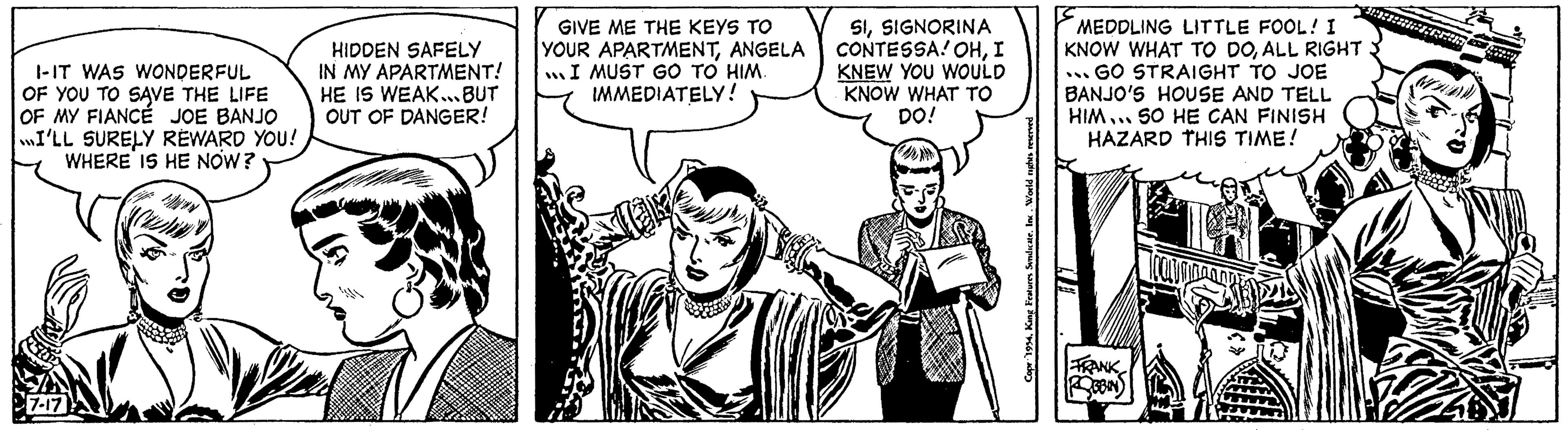 Art OCR: I-IT WAS WONDERFUL OF YOU TO SAVE THE LIFE OF MY FIANCÉ JOE BANJO I'LL SURELY REWARD YOU! WHERE IS HE NOW? 7-17 HIDDEN SAFELY IN MY APARTMENT! HE IS WEAK...BUT OUT OF DANGER! GIVE ME THE KEYS TO YOUR APARTMENTANGELA I MUST GO TO HIM. IMMEDIATELY! STOR SISIGNORINA CONTESSA! OHI KNEW YOU WOULD KNOW WHAT TO DO! MEDDLING LITTLE FOOL! I KNOW WHAT TO DOALL RIGHT ...GO STRAIGHT TO JOE BANJO'S HOUSE AND TELL HIM... SO HE CAN FINISH HAZARD THIS TIME! FRANK ROBBIN 31:02:3:88888: FREAR I - IT WAS WONDERFUL OF YOU TO SAVE THE LIFE OF MY FIANCÉ JOE BANJO I'LL SURELY REWARD YOU ! WHERE IS HE NOW ? 7-17 HIDDEN SAFELY IN MY APARTMENT ! HE IS WEAK ... BUT OUT OF DANGER ! GIVE ME THE KEYS TO YOUR APARTMENTANGELA I MUST GO TO HIM . IMMEDIATELY ! STOR SISIGNORINA CONTESSA ! OHI KNEW YOU WOULD KNOW WHAT TO DO ! MEDDLING LITTLE FOOL ! I KNOW WHAT TO DOALL RIGHT ... GO STRAIGHT TO JOE BANJO'S HOUSE AND TELL HIM ... SO HE CAN FINISH HAZARD THIS TIME ! FRANK ROBBIN 31 : 02 : 3 : 88888 : FREAR