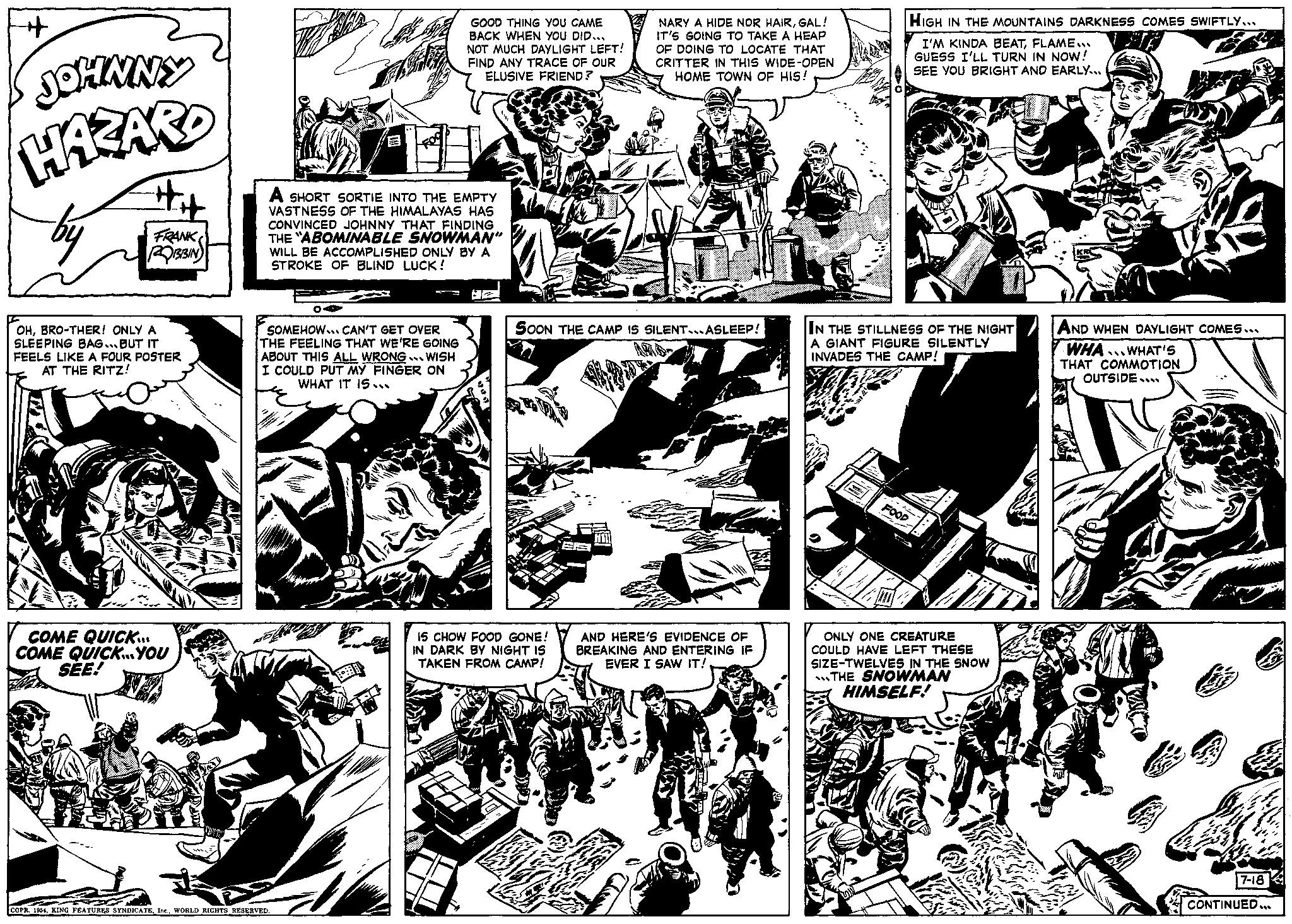 Comic book OCR: + JOHNNY HAZARD by #it FRANK ROBBIN OHBRO-THER! ONLY A SLEEPING BAG... BUT IT FEELS LIKE A FOUR POSTER AT THE RITZ! COME QUICK.... COME QUICK... YOU SEE! A SHORT SORTIE INTO THE EMPTY VASTNESS OF THE HIMALAYAS HAS CONVINCED JOHNNY THAT FINDING THE "ABOMINABLE SNOWMAN" WILL BE ACCOMPLISHED ONLY BY A STROKE OF BLIND LUCK! OA SOMEHOW.. CAN'T GET OVER THE FEELING THAT WE'RE GOING ABOUT THIS ALL WRONG. WISH I COULD PUT MY FINGER ON WHAT IT IS... COPR. 1954WORLD RIGHTS RESERVED. GOOD THING YOU CAME BACK WHEN YOU DID... NOT MUCH DAYLIGHT LEFT! FIND ANY TRACE OF OUR ELUSIVE FRIEND? HZ NARY A HIDE NOR HAIRGAL! IT'S GOING TO TAKE A HEAP OF DOING TO LOCATE THAT CRITTER IN THIS WIDE-OPEN HOME TOWN OF HIS! SOON THE CAMP IS SILENT...ASLEEP! IS CHOW FOOD GONE! IN DARK BY NIGHT IS TAKEN FROM CAMP! AND HERE'S EVIDENCE OF BREAKING AND ENTERING IF EVER I SAW IT! HIGH IN THE MOUNTAINS DARKNESS COMES SWIFTLY... I'M KINDA BEATFLAME... GUESS I'LL TURN IN NOW! SEE YOU BRIGHT AND EARLY... IN THE STILLNESS OF THE NIGHT A GIANT FIGURE SILENTLY INVADES THE CAMP! FOOD ONLY ONE CREATURE COULD HAVE LEFT THESE SIZE-TWELVES IN THE SNOW THE SNOWMAN HIMSELF! AND WHEN DAYLIGHT COMES... WHA WHAT'S THAT COMMOTION OUTSIDE 7-18 CONTINUED... + JOHNNY HAZARD by #it FRANK ROBBIN OHBRO - THER ! ONLY A SLEEPING BAG ... BUT IT FEELS LIKE A FOUR POSTER AT THE RITZ ! COME QUICK .... COME QUICK ... YOU SEE ! A SHORT SORTIE INTO THE EMPTY VASTNESS OF THE HIMALAYAS HAS CONVINCED JOHNNY THAT FINDING THE " ABOMINABLE SNOWMAN " WILL BE ACCOMPLISHED ONLY BY A STROKE OF BLIND LUCK ! OA SOMEHOW .. CAN'T GET OVER THE FEELING THAT WE'RE GOING ABOUT THIS ALL WRONG . WISH I COULD PUT MY FINGER ON WHAT IT IS ... COPR . 1954KING FEATURES SYNDICATEWORLD RIGHTS RESERVED . GOOD THING YOU CAME BACK WHEN YOU DID ... NOT MUCH DAYLIGHT LEFT ! FIND ANY TRACE OF OUR ELUSIVE FRIEND ? HZ NARY A HIDE NOR HAIRGAL ! IT'S GOING TO TAKE A HEAP OF DOING TO LOCATE THAT CRITTER IN THIS WIDE - OPEN HOME TOWN OF HIS ! SOON THE CAMP IS SILENT ... ASLEEP ! IS CHOW FOOD GONE ! IN DARK BY NIGHT IS TAKEN FROM CAMP ! AND HERE'S EVIDENCE OF BREAKING AND ENTERING IF EVER I SAW IT ! HIGH IN THE MOUNTAINS DARKNESS COMES SWIFTLY ... I'M KINDA BEATFLAME ... GUESS I'LL TURN IN NOW ! SEE YOU BRIGHT AND EARLY ... IN THE STILLNESS OF THE NIGHT A GIANT FIGURE SILENTLY INVADES THE CAMP ! FOOD ONLY ONE CREATURE COULD HAVE LEFT THESE SIZE - TWELVES IN THE SNOW THE SNOWMAN HIMSELF ! AND WHEN DAYLIGHT COMES ... WHA WHAT'S THAT COMMOTION OUTSIDE 7-18 CONTINUED ...