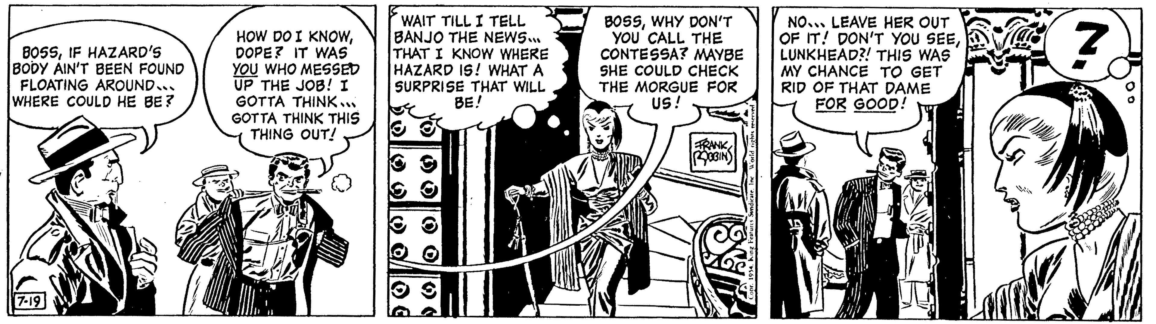 Fiction OCR: BOSSIF HAZARD'S BODY AIN'T BEEN FOUND FLOATING AROUND... WHERE COULD HE BE? 7-19 HOW DO I KNOWDOPE? IT WAS YOU WHO MESSED UP THE JOB! I GOTTA THINK... GOTTA THINK THIS THING OUT! WAIT TILL I TELL BANJO THE NEWS... THAT I KNOW WHERE HAZARD IS! WHAT A SURPRISE THAT WILL BE! U BOSSWHY DON'T YOU CALL THE CONTESSA? MAYBE SHE COULD CHECK THE MORGUE FOR US! FRANK ROBIN NO... LEAVE HER OUT OF IT! DON'T YOU SEELUNKHEAD?! THIS WAS MY CHANCE TO GET RID OF THAT DAME FOR GOOD! Z BOSSIF HAZARD'S BODY AIN'T BEEN FOUND FLOATING AROUND ... WHERE COULD HE BE ? 7-19 HOW DO I KNOWDOPE ? IT WAS YOU WHO MESSED UP THE JOB ! I GOTTA THINK ... GOTTA THINK THIS THING OUT ! WAIT TILL I TELL BANJO THE NEWS ... THAT I KNOW WHERE HAZARD IS ! WHAT A SURPRISE THAT WILL BE ! U BOSSWHY DON'T YOU CALL THE CONTESSA ? MAYBE SHE COULD CHECK THE MORGUE FOR US ! FRANK ROBIN NO ... LEAVE HER OUT OF IT ! DON'T YOU SEELUNKHEAD ?! THIS WAS MY CHANCE TO GET RID OF THAT DAME FOR GOOD ! Z