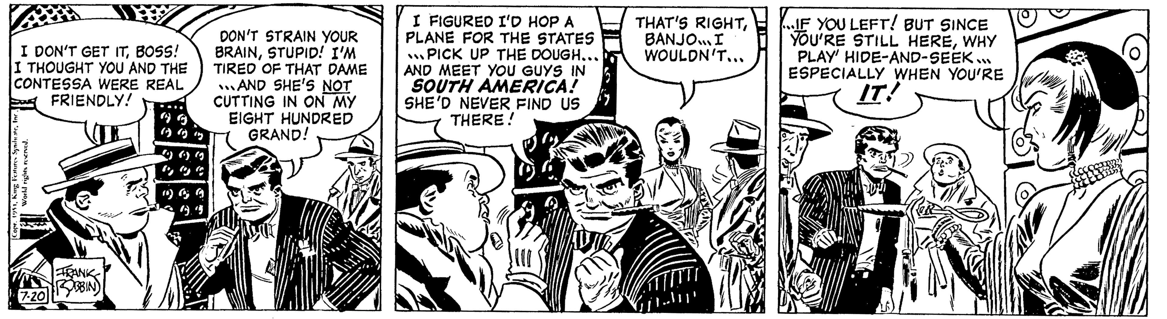 Fictional character OCR: I DON'T GET ITBOSS! I THOUGHT YOU AND THE CONTESSA WERE REAL FRIENDLY! World rights reserved. Copr. 1951King F 7-20 FRANK ROBBIN) DON'T STRAIN YOUR BRAINSTUPID! I'M TIRED OF THAT DAME AND SHE'S NOT CUTTING IN ON MY EIGHT HUNDRED GRAND! I FIGURED I'D HOP A PLANE FOR THE STATES PICK UP THE DOUGH... AND MEET YOU GUYS IN SOUTH AMERICA! SHE'D NEVER FIND US THERE! THAT'S RIGHTBANJO... I WOULDN'T... TITTI IF YOU LEFT! BUT SINCE YOU'RE STILL HEREWHY PLAY' HIDE-AND-SEEK... ESPECIALLY WHEN YOU'RE IT! I DON'T GET ITBOSS ! I THOUGHT YOU AND THE CONTESSA WERE REAL FRIENDLY ! World rights reserved . Copr . 1951King F 7-20 FRANK ROBBIN ) DON'T STRAIN YOUR BRAINSTUPID ! I'M TIRED OF THAT DAME AND SHE'S NOT CUTTING IN ON MY EIGHT HUNDRED GRAND ! I FIGURED I'D HOP A PLANE FOR THE STATES PICK UP THE DOUGH ... AND MEET YOU GUYS IN SOUTH AMERICA ! SHE'D NEVER FIND US THERE ! THAT'S RIGHTBANJO ... I WOULDN'T ... TITTI IF YOU LEFT ! BUT SINCE YOU'RE STILL HEREWHY PLAY ' HIDE - AND - SEEK ... ESPECIALLY WHEN YOU'RE IT !