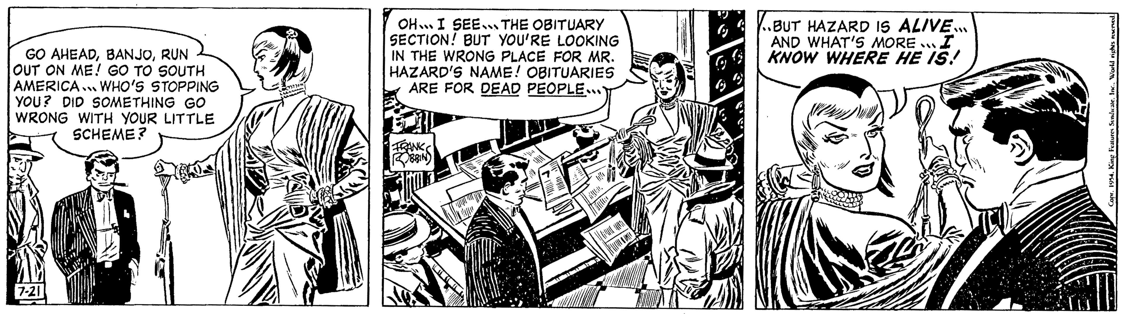 Fiction OCR: GO AHEADRUN OUT ON ME! GO TO SOUTH AMERICA WHO'S STOPPING YOU? DID SOMETHING GO WRONG WITH YOUR LITTLE SCHEME? 7-21 ????2 OH I SEE THE OBITUARY SECTION! BUT YOU'RE LOOKING IN THE WRONG PLACE FOR MR. HAZARD'S NAME! OBITUARIES ARE FOR DEAD PEOPLE... FRANKS ROBBIN CHEERS G 9 99 ..BUT HAZARD IS ALIVE... AND WHAT'S MORE... I KNOW WHERE HE IS! Copr. 1954. King Features Syndicate. Inc.World rights reserved. GO AHEADRUN OUT ON ME ! GO TO SOUTH AMERICA WHO'S STOPPING YOU ? DID SOMETHING GO WRONG WITH YOUR LITTLE SCHEME ? 7-21 ???? 2 OH I SEE THE OBITUARY SECTION ! BUT YOU'RE LOOKING IN THE WRONG PLACE FOR MR . HAZARD'S NAME ! OBITUARIES ARE FOR DEAD PEOPLE ... FRANKS ROBBIN CHEERS G 9 99 ..BUT HAZARD IS ALIVE ... AND WHAT'S MORE ... I KNOW WHERE HE IS ! Copr . 1954. King Features Syndicate . Inc.World rights reserved .