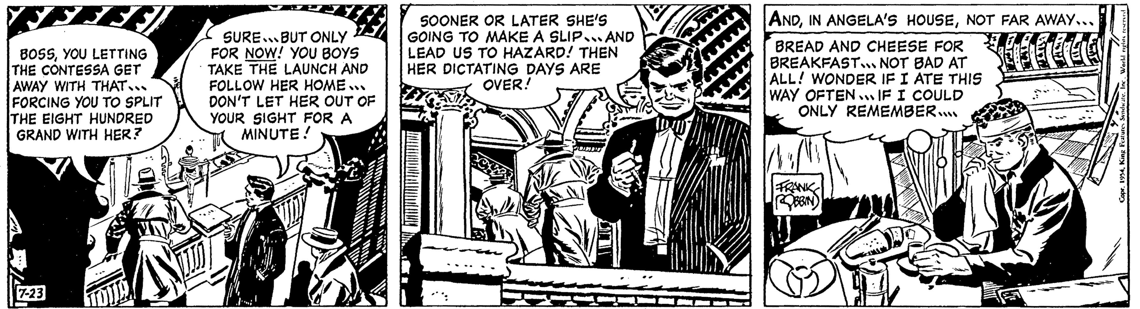 Monochrome OCR: F BOSSYOU LETTING THE CONTESSA GET AWAY WITH THAT... FORCING YOU TO SPLIT THE EIGHT HUNDRED GRAND WITH HER? 7-23 SURE BUT ONLY FOR NOW! YOU BOYS TAKE THE LAUNCH AND FOLLOW HER HOME... DON'T LET HER OUT OF YOUR SIGHT FOR A MINUTE! SOONER OR LATER SHE'S GOING TO MAKE A SLIP AND LEAD US TO HAZARD! THEN HER DICTATING DAYS ARE OVER! ANDNOT FAR AWAY... BREAD AND CHEESE FOR BREAKFAST... NOT BAD AT ALL! WONDER IF I ATE THIS WAY OFTEN IF I COULD ONLY REMEMBER.... FRANK reserved wndicate. Inc. World re F BOSSYOU LETTING THE CONTESSA GET AWAY WITH THAT ... FORCING YOU TO SPLIT THE EIGHT HUNDRED GRAND WITH HER ? 7-23 SURE BUT ONLY FOR NOW ! YOU BOYS TAKE THE LAUNCH AND FOLLOW HER HOME ... DON'T LET HER OUT OF YOUR SIGHT FOR A MINUTE ! SOONER OR LATER SHE'S GOING TO MAKE A SLIP AND LEAD US TO HAZARD ! THEN HER DICTATING DAYS ARE OVER ! ANDIN ANGELA'S HOUSENOT FAR AWAY ... BREAD AND CHEESE FOR BREAKFAST ... NOT BAD AT ALL ! WONDER IF I ATE THIS WAY OFTEN IF I COULD ONLY REMEMBER .... FRANK reserved wndicate . Inc. World re