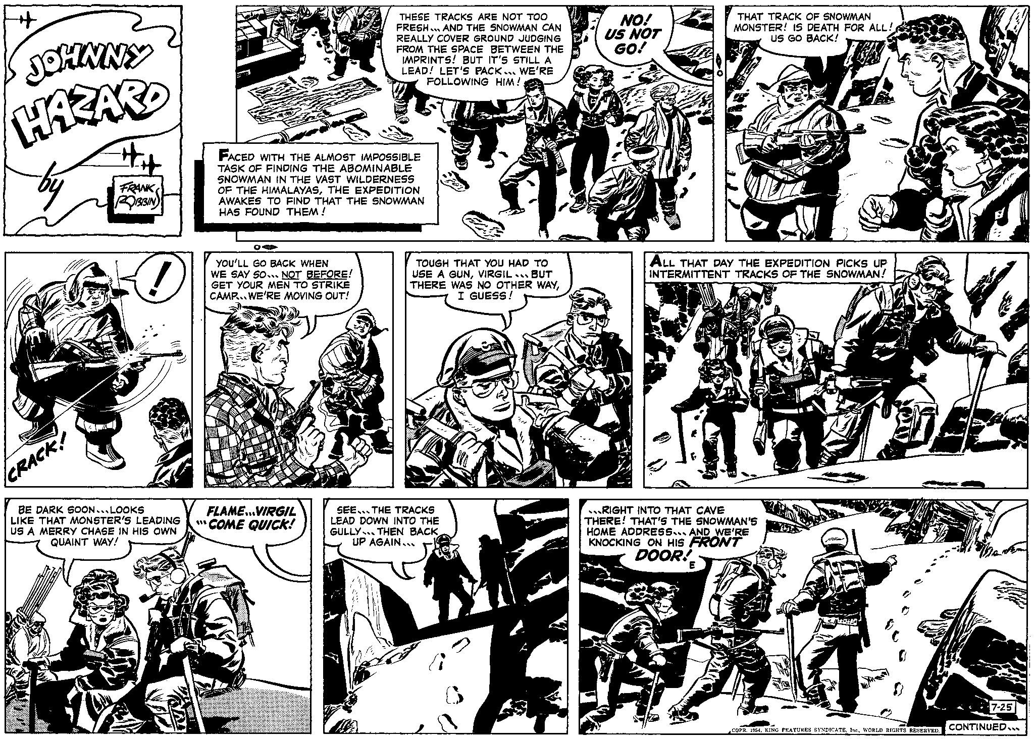Publication OCR: ++ JOHNNY HAZARD by CRACK! ## FRANK ROBBIN BE DARK SOON. LOOKS LIKE THAT MONSTER'S LEADING US A MERRY CHASE IN HIS OWN QUAINT WAY! EAR FACED WITH THE ALMOST IMPOSSIBLE TASK OF FINDING THE ABOMINABLE SNOWMAN IN THE VAST WILDERNESS OF THE HIMALAYASTHE EXPEDITION AWAKES TO FIND THAT THE SNOWMAN HAS FOUND THEM! OA YOU'LL GO BACK WHEN WE SAY SO... NOT BEFORE! GET YOUR MEN TO STRIKE CAMP... WE'RE MOVING OUT! THESE TRACKS ARE NOT TOO FRESH... AND THE SNOWMAN CAN REALLY COVER GROUND JUDGING FROM THE SPACE BETWEEN THE IMPRINTS! BUT IT'S STILL A LEAD! LET'S PACK... WE'RE FOLLOWING HIM! FLAME...VIRGIL "COME QUICK! TOUGH THAT YOU HAD TO USE A GUNVIRGIL BUT THERE WAS NO OTHER WAYI GUESS! NO! US NOT GO! THAT TRACK OF SNOWMAN MONSTER! IS DEATH FOR ALL! US GO BACK! SEE THE TRACKS LEAD DOWN INTO THE GULLY THEN BACKUP AGAIN.. CAMERE ALL THAT DAY THE EXPEDITION PICKS UP INTERMITTENT TRACKS OF THE SNOWMAN! RIGHT INTO THAT CAVE THERE! THAT'S THE SNOWMAN'S HOME ADDRESS AND WE'RE KNOCKING ON HIS FRONT DOOR! COPR. 1954WORLD RIGHTS RESERVED. 7-25 CONTINUED... ++ JOHNNY HAZARD by CRACK ! ## FRANK ROBBIN BE DARK SOON . LOOKS LIKE THAT MONSTER'S LEADING US A MERRY CHASE IN HIS OWN QUAINT WAY ! EAR FACED WITH THE ALMOST IMPOSSIBLE TASK OF FINDING THE ABOMINABLE SNOWMAN IN THE VAST WILDERNESS OF THE HIMALAYASTHE EXPEDITION AWAKES TO FIND THAT THE SNOWMAN HAS FOUND THEM ! OA YOU'LL GO BACK WHEN WE SAY SO ... NOT BEFORE ! GET YOUR MEN TO STRIKE CAMP ... WE'RE MOVING OUT ! THESE TRACKS ARE NOT TOO FRESH ... AND THE SNOWMAN CAN REALLY COVER GROUND JUDGING FROM THE SPACE BETWEEN THE IMPRINTS ! BUT IT'S STILL A LEAD ! LET'S PACK ... WE'RE FOLLOWING HIM ! FLAME ... VIRGIL " COME QUICK ! TOUGH THAT YOU HAD TO USE A GUNVIRGIL BUT THERE WAS NO OTHER WAYI GUESS ! NO ! US NOT GO ! THAT TRACK OF SNOWMAN MONSTER ! IS DEATH FOR ALL ! US GO BACK ! SEE THE TRACKS LEAD DOWN INTO THE GULLY THEN BACKUP AGAIN .. CAMERE ALL THAT DAY THE EXPEDITION PICKS UP INTERMITTENT TRACKS OF THE SNOWMAN ! RIGHT INTO THAT CAVE THERE ! THAT'S THE SNOWMAN'S HOME ADDRESS AND WE'RE KNOCKING ON HIS FRONT DOOR ! COPR . 1954KING FEATURES SYNDICATEWORLD RIGHTS RESERVED . 7-25 CONTINUED ...