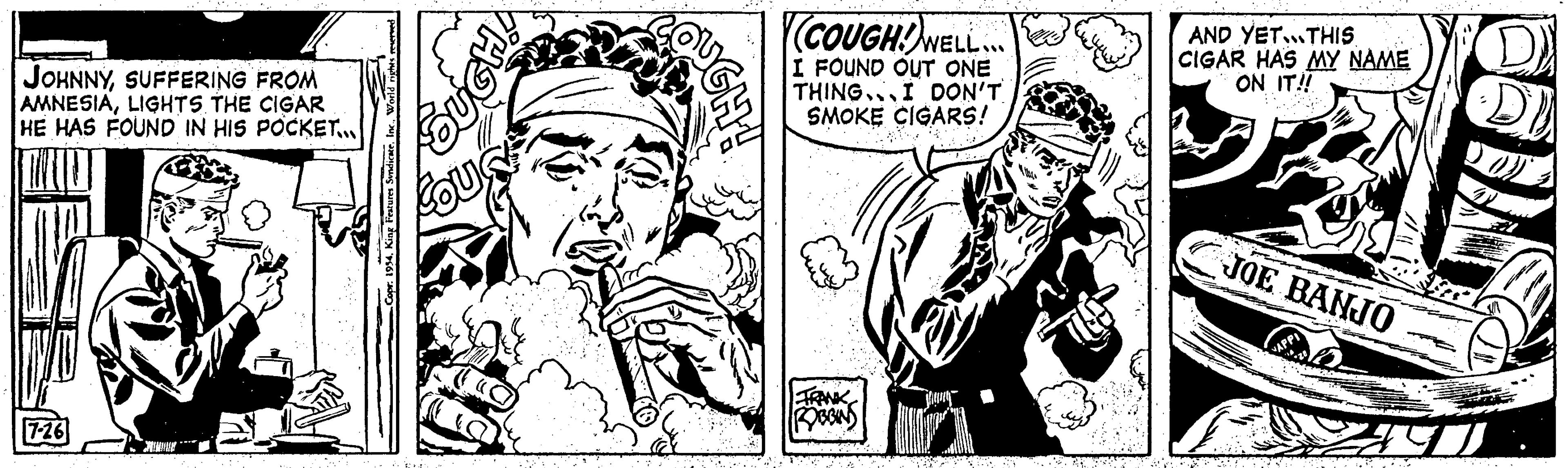 People OCR: JOHNNYSUFFERING FROM AMNESIALIGHTS THE CIGAR HE HAS FOUND IN HIS POCKET... 7-26 ... SUGH! wis (COUGHWELL... I FOUND OUT ONE THING. I DON'T SMOKE CIGARS! {1} FRANK BOBBIN AND YET...THIS CIGAR HAS MY NAME ON IT!! JOE BANJO 240 AGEN JOHNNYSUFFERING FROM AMNESIALIGHTS THE CIGAR HE HAS FOUND IN HIS POCKET ... 7-26 ... SUGH ! wis ( COUGHWELL ... I FOUND OUT ONE THING . I DON'T SMOKE CIGARS ! { 1 } FRANK BOBBIN AND YET ... THIS CIGAR HAS MY NAME ON IT !! JOE BANJO 240 AGEN