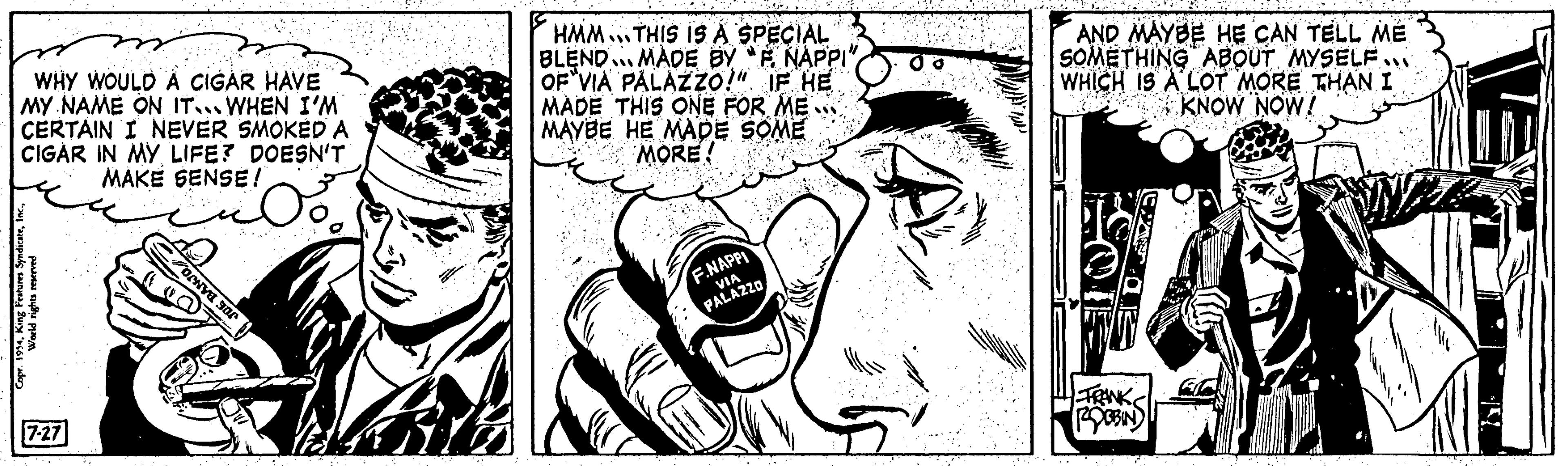 Mammal OCR: WHY WOULD A CIGAR HAVE MY NAME ON IT WHEN I'M CERTAIN I NEVER SMOKED A CIGAR IN MY LIFE? DOESN'T MAKE SENSE! Copr. 1954World rights reserved 7-27 PORNO Sor HMM THIS IS A SPECIAL BLEND MADE BY "F. NAPPI OF VIA PALAZZO!" IF HE MADE THIS ONE FOR ME MAYBE HE MADE SOME MORE F.NAPPI VIA PALAZZO AND MAYBE HE CAN TELL ME SOMETHING ABOUT MYSELF... WHICH IS A LOT MORE THAN I KNOW NOW! 1 FRANK ROBBIN WHY WOULD A CIGAR HAVE MY NAME ON IT WHEN I'M CERTAIN I NEVER SMOKED A CIGAR IN MY LIFE ? DOESN'T MAKE SENSE ! Copr . 1954King Features SyndicateWorld rights reserved 7-27 PORNO Sor HMM THIS IS A SPECIAL BLEND MADE BY " F. NAPPI OF VIA PALAZZO ! " IF HE MADE THIS ONE FOR ME MAYBE HE MADE SOME MORE F.NAPPI VIA PALAZZO AND MAYBE HE CAN TELL ME SOMETHING ABOUT MYSELF ... WHICH IS A LOT MORE THAN I KNOW NOW ! 1 FRANK ROBBIN