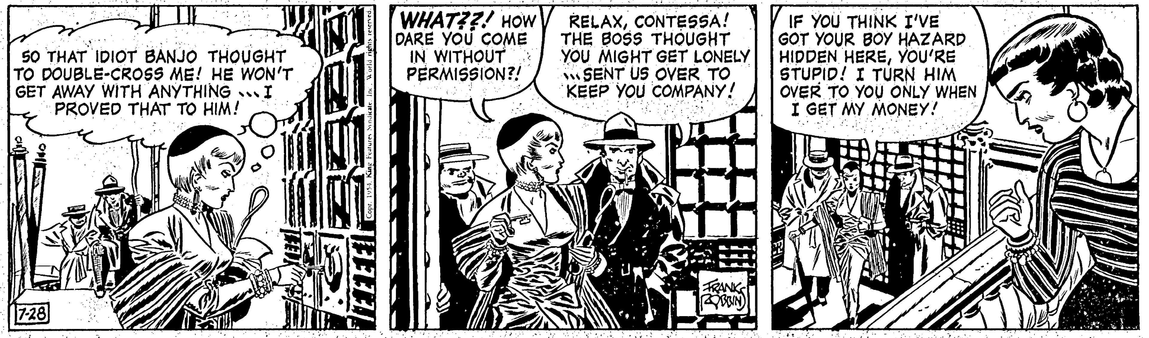 Parallel OCR: 50 THAT IDIOT BANJO THOUGHT TO DOUBLE-CROSS ME! HE WON'T GET AWAY WITH ANYTHING... I PROVED THAT TO HIM! O 7-28 STU COX LOVE Copr. 1954. King Features Syndicate. Inc. World ri TEEE WHAT??! HOW DARE YOU COME IN WITHOUT PERMISSION?! RELAXCONTESSA! THE BOSS THOUGHT YOU MIGHT GET LONELY SENT US OVER TO KEEP YOU COMPANY! S FRANK BRIN IF YOU THINK I'VE GOT YOUR BOY HAZARD HIDDEN HEREYOU'RE STUPID! I TURN HIM OVER TO YOU ONLY WHEN I GET MY MONEY! ... 50 THAT IDIOT BANJO THOUGHT TO DOUBLE - CROSS ME ! HE WON'T GET AWAY WITH ANYTHING ... I PROVED THAT TO HIM ! O 7-28 STU COX LOVE Copr . 1954. King Features Syndicate . Inc. World ri TEEE WHAT ?? ! HOW DARE YOU COME IN WITHOUT PERMISSION ?! RELAXCONTESSA ! THE BOSS THOUGHT YOU MIGHT GET LONELY SENT US OVER TO KEEP YOU COMPANY ! S FRANK BRIN IF YOU THINK I'VE GOT YOUR BOY HAZARD HIDDEN HEREYOU'RE STUPID ! I TURN HIM OVER TO YOU ONLY WHEN I GET MY MONEY ! ...