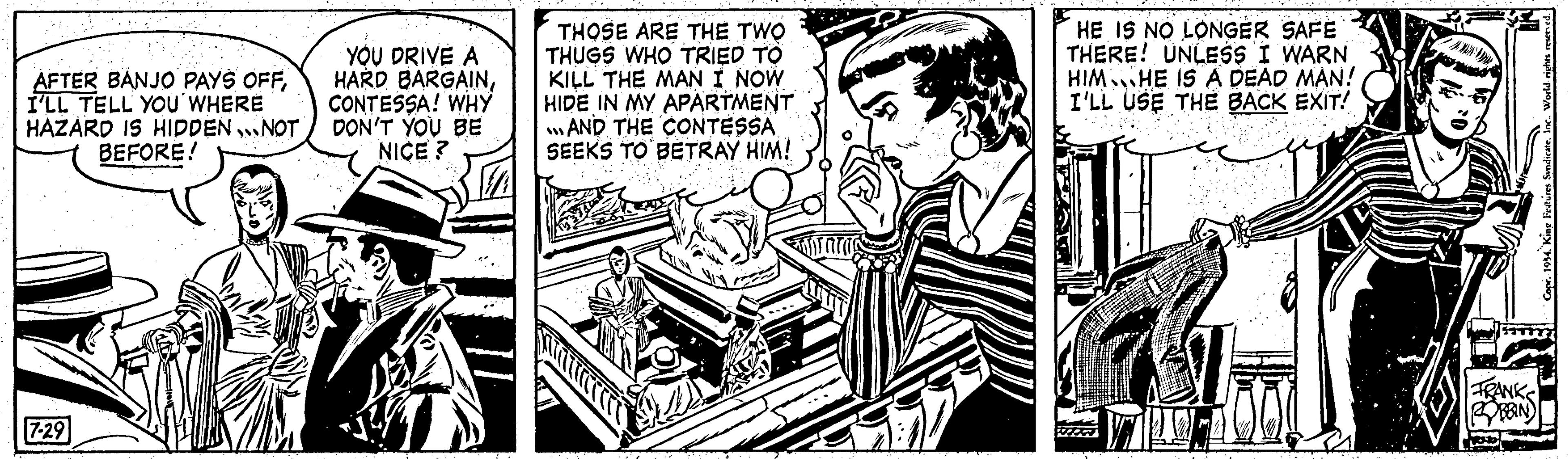 Illustration OCR: AFTER BANJO PAYS OFFI'LL TELL YOU WHERE HAZARD IS HIDDENNOT BEFORE! 7-29 YOU DRIVE A HARD BARGAINCONTESSA! WHY DON'T YOU BE NICE? THOSE ARE THE TWO THUGS WHO TRIED TO KILL THE MAN I NOW HIDE IN MY APARTMENT ...AND THE CONTESSA SEEKS TO BETRAY HIM! HE IS NO LONGER SAFE THERE! UNLESS I WARN HIM HE IS A DEAD MAN! I'LL USE THE BACK EXIT! FRANKS BOBBIN) Sele Copr. 1954. King Features Syndicate. Inc.. World rights reserved. AFTER BANJO PAYS OFFI'LL TELL YOU WHERE HAZARD IS HIDDENNOT BEFORE ! 7-29 YOU DRIVE A HARD BARGAINCONTESSA ! WHY DON'T YOU BE NICE ? THOSE ARE THE TWO THUGS WHO TRIED TO KILL THE MAN I NOW HIDE IN MY APARTMENT ... AND THE CONTESSA SEEKS TO BETRAY HIM ! HE IS NO LONGER SAFE THERE ! UNLESS I WARN HIM HE IS A DEAD MAN ! I'LL USE THE BACK EXIT ! FRANKS BOBBIN ) Sele Copr . 1954. King Features Syndicate . Inc .. World rights reserved .
