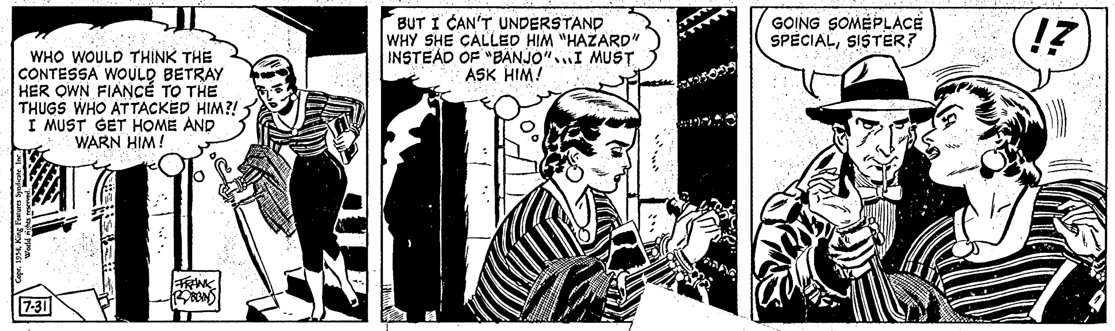 Illustration OCR: WHO WOULD THINK THE CONTESSA WOULD BETRAY HER OWN FIANCE TO THE THUGS WHO ATTACKED HIM?! I MUST GET HOME AND WARN HIM! Copr. 1954King Features Syndicate. Inc. para a pro 7-31 FRANK ROBBINS BUT I CAN'T UNDERSTAND WHY SHE CALLED HIM "HAZARD" INSTEAD OF "BANJO" I MUST ASK HIM! GOING SOMEPLACE SPECIALSISTER? 17 WHO WOULD THINK THE CONTESSA WOULD BETRAY HER OWN FIANCE TO THE THUGS WHO ATTACKED HIM ?! I MUST GET HOME AND WARN HIM ! Copr . 1954King Features Syndicate . Inc. para a pro 7-31 FRANK ROBBINS BUT I CAN'T UNDERSTAND WHY SHE CALLED HIM " HAZARD " INSTEAD OF " BANJO " I MUST ASK HIM ! GOING SOMEPLACE SPECIALSISTER ? 17