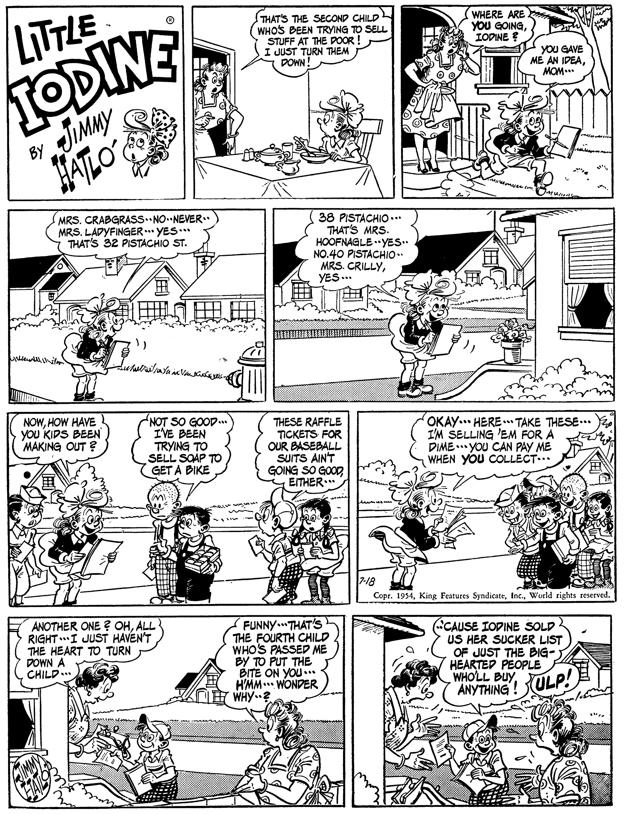 Gesture OCR: IODINE JIMMY LITTLE THAT'S THE SECOND CHILD WHO'S BEEN TRYING TO SELL STUFF AT THE DOOR ! I JUST TURN THEM POWN! WHERE ARE YOU GOINGIODINE ? yoU GAVE ME AN IDEAMOM... BY (MRS. CRABGRASS. NO.NEVER. MRS. LADYFINGER. YES.** THAT'S 32 PISTACHIO ST. 38 PISTACHIO ... THAT'S MRS. HOOFNAGLE .YES.. NO.40 PISTACHIO.. MRS. CRILLYYES .. NOWHOW HAVE you KIDS BEEN MAKING OUT ? NOT SO GOOD.. I'VE BEEN TRYING TO SELL SOAP TO GET A BIKE THESE RAFFLE TICKETS FOR OUR BASEBALL SUITS AIN'T GOING SO GOOD EITHER.. OKAY... HERE . TAKE THESE... I'M SELLING 'EM FOR A DIME .. YOU CAN PAY ME WHEN YOU COLLECT.. Copr. 1954World rights reserved. ANOTHER ONE ? OHALL RIGHT..I JUST HAVEN'T THE HEART TO TURN DOWN A CHILD... FUNNY THAT'S THE FOURTH CHILD WHO'S PASSED ME BY TO PUT THE BITE ON YOU.. H'MM... WONDER WHY.? CAUSE IODINE SOLD US HER SUCKER LIST OF JUST THE BIG- HEARTED PEOPLE WHO'LL BUYANYTHING! ULP! IODINE JIMMY LITTLE THAT'S THE SECOND CHILD WHO'S BEEN TRYING TO SELL STUFF AT THE DOOR ! I JUST TURN THEM POWN! WHERE ARE YOU GOINGIODINE ? yoU GAVE ME AN IDEAMOM... BY (MRS. CRABGRASS. NO.NEVER. MRS. LADYFINGER. YES.** THAT'S 32 PISTACHIO ST. 38 PISTACHIO ... THAT'S MRS. HOOFNAGLE .YES.. NO.40 PISTACHIO.. MRS. CRILLYYES .. NOWHOW HAVE you KIDS BEEN MAKING OUT ? NOT SO GOOD.. I'VE BEEN TRYING TO SELL SOAP TO GET A BIKE THESE RAFFLE TICKETS FOR OUR BASEBALL SUITS AIN'T GOING SO GOOD EITHER.. OKAY... HERE . TAKE THESE... I'M SELLING 'EM FOR A DIME .. YOU CAN PAY ME WHEN YOU COLLECT.. Copr. 1954King Features SyndicateWorld rights reserved. ANOTHER ONE ? OHALL RIGHT..I JUST HAVEN'T THE HEART TO TURN DOWN A CHILD... FUNNY THAT'S THE FOURTH CHILD WHO'S PASSED ME BY TO PUT THE BITE ON YOU.. H'MM... WONDER WHY.? CAUSE IODINE SOLD US HER SUCKER LIST OF JUST THE BIG- HEARTED PEOPLE WHO'LL BUYANYTHING! ULP!