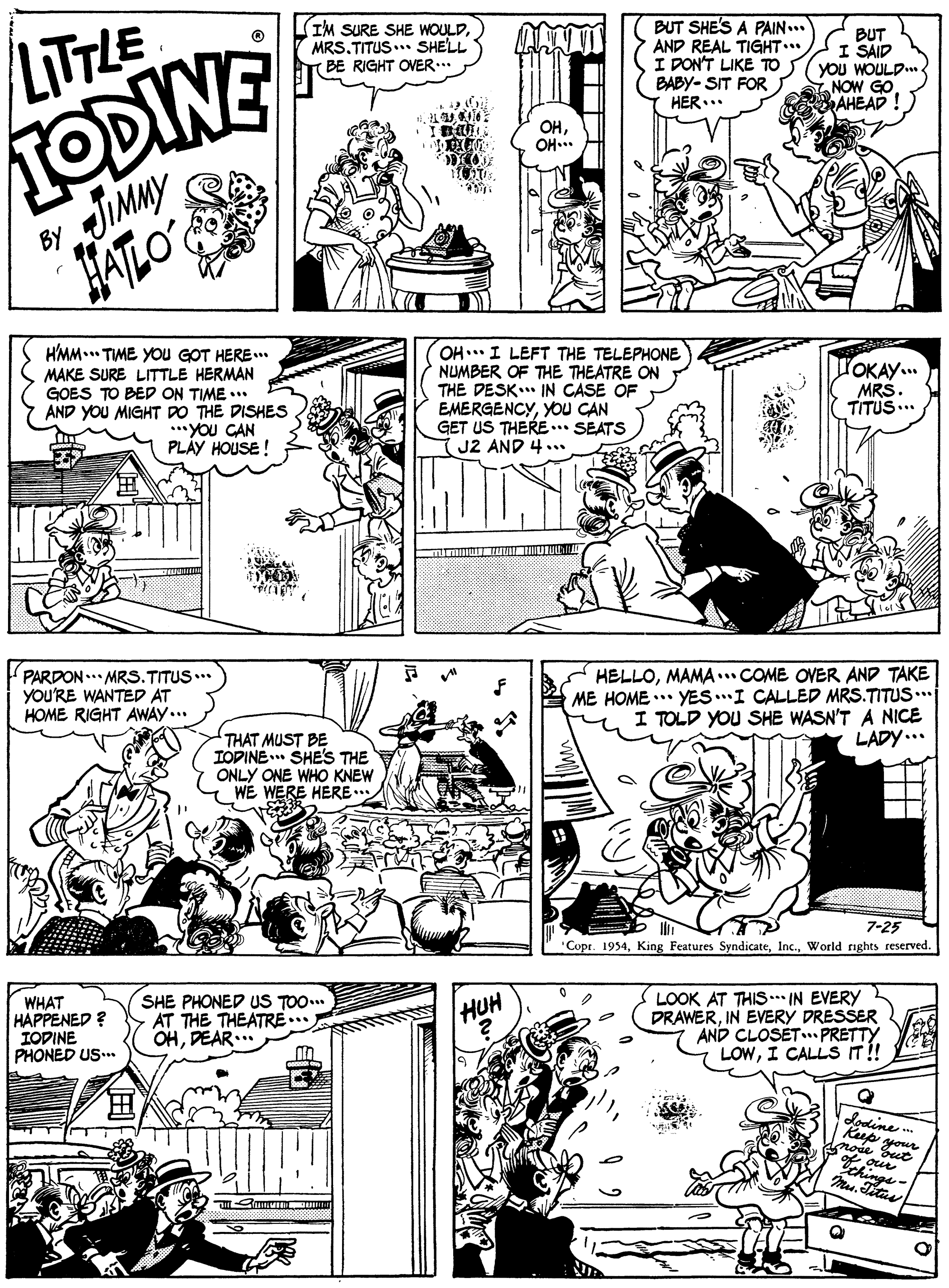 Art OCR: LITTLE TODINE JIMMY HATLO (IM SURE SHE WOULDMRS.TITUS.. SHELL T BE RIGHT OVER.. BUT SHE'S A PAIN... AND REAL TIGHT. I DON'T LIKE TO BABY- SIT FOR HER... BUT I SAID YOu WOULD.. NOW GO AHEAD ! OHOH.. By HMM.. TME YOu GOT HERE.. MAKE SURE LITTLE HERMAN GOES TO BED ON TIME .** AND YOU MIGHT DO THE DISHES .**YOu CAN PLÁY HOUSE ! OH I LEFT THE TELEPHONE NUMBER OF THE THEATRE ON THE DESK IN CASE OF EMERGENCYYOU CAN GET US THERE.. SEATS J2 AND 4... POKAY.. MRS. TITUS... PARDON .. MRS.TITUS.. YOU'RE WANTED AT HOME RIGHT AWAY... HELLOMAMA .. COME OVER AND TAKE ME HOME ..* YES.I CALLED MRS.TITUS. I TOLD YOU SHE WASN'T A NICE THAT MUST BE IOPINE SHE'S THE ONLY ONE WHO KNEW WE WERE HERE... LADY... 7-25 "Copr. 1954World rights reserved. WHAT HAPPENED ? IODINE PHONED US... SHE PHONED US TOO... AT THE THEATRE.. OHDEAR.. LOOK AT THIS . IN EVERY DRAWERIN EVERY DRESSER AND CLOSET PRETTY LOWI CALLS IT!! HUH ? dodine * Rup your nose Sut chings LITTLE TODINE JIMMY HATLO (IM SURE SHE WOULDMRS.TITUS.. SHELL T BE RIGHT OVER.. BUT SHE'S A PAIN... AND REAL TIGHT. I DON'T LIKE TO BABY- SIT FOR HER... BUT I SAID YOu WOULD.. NOW GO AHEAD ! OHOH.. By HMM.. TME YOu GOT HERE.. MAKE SURE LITTLE HERMAN GOES TO BED ON TIME .** AND YOU MIGHT DO THE DISHES .**YOu CAN PLÁY HOUSE ! OH I LEFT THE TELEPHONE NUMBER OF THE THEATRE ON THE DESK IN CASE OF EMERGENCYYOU CAN GET US THERE.. SEATS J2 AND 4... POKAY.. MRS. TITUS... PARDON .. MRS.TITUS.. YOU'RE WANTED AT HOME RIGHT AWAY... HELLOMAMA .. COME OVER AND TAKE ME HOME ..* YES.I CALLED MRS.TITUS. I TOLD YOU SHE WASN'T A NICE THAT MUST BE IOPINE SHE'S THE ONLY ONE WHO KNEW WE WERE HERE... LADY... 7-25 "Copr. 1954King Features SyndicateWorld rights reserved. WHAT HAPPENED ? IODINE PHONED US... SHE PHONED US TOO... AT THE THEATRE.. OHDEAR.. LOOK AT THIS . IN EVERY DRAWERIN EVERY DRESSER AND CLOSET PRETTY LOWI CALLS IT!! HUH ? dodine * Rup your nose Sut chings