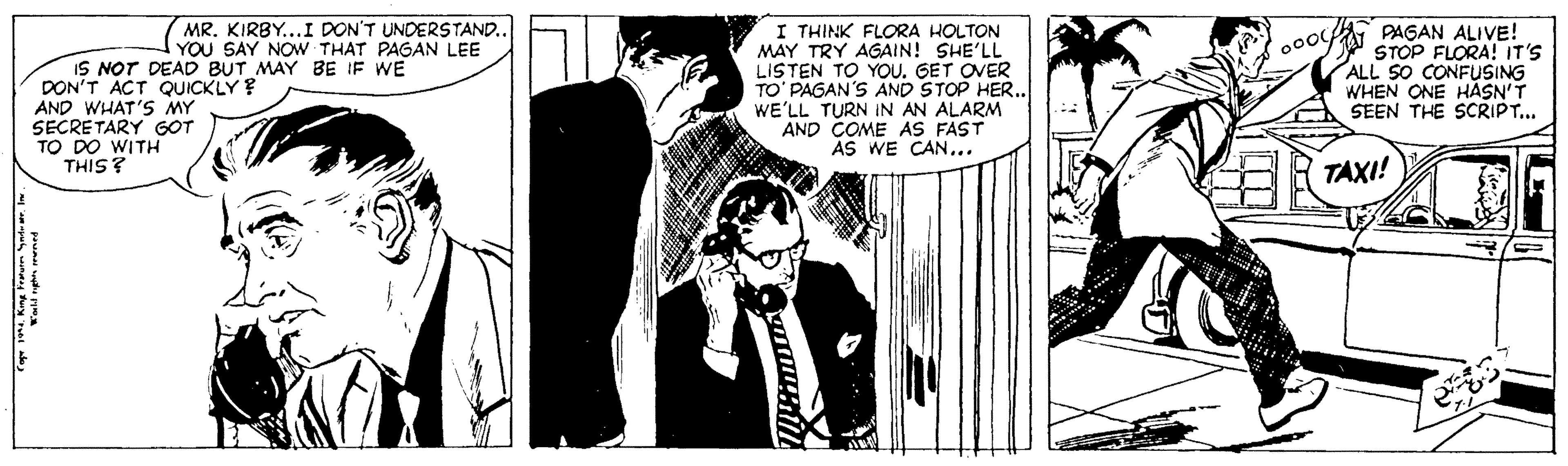 Art OCR: MR. KIRBY...I DON'T UNDERSTAND.. YOU SAY NOW THAT PAGAN LEE IS NOT DEAD BUT MAY BE IF WE DON'T ACT QUICKLY? AND WHAT'S MY SECRETARY GOT TO DO WITH THIS? I THINK FLORA HOLTON MAY TRY AGAIN! SHE'LL LISTEN TO YOU. GET OVER TO' PAGAN'S AND STOP HER.. WE'LL TURN IN AN ALARM AND COME AS FAST AS WE CAN.. PAGAN ALIVE! STOP FLORA! IT'S ALL SO CONFUSING WHEN ONE HASN'T SEEN THE SCRIPT... TAXI! MR. KIRBY...I DON'T UNDERSTAND.. YOU SAY NOW THAT PAGAN LEE IS NOT DEAD BUT MAY BE IF WE DON'T ACT QUICKLY? AND WHAT'S MY SECRETARY GOT TO DO WITH THIS? I THINK FLORA HOLTON MAY TRY AGAIN! SHE'LL LISTEN TO YOU. GET OVER TO' PAGAN'S AND STOP HER.. WE'LL TURN IN AN ALARM AND COME AS FAST AS WE CAN.. PAGAN ALIVE! STOP FLORA! IT'S ALL SO CONFUSING WHEN ONE HASN'T SEEN THE SCRIPT... TAXI!