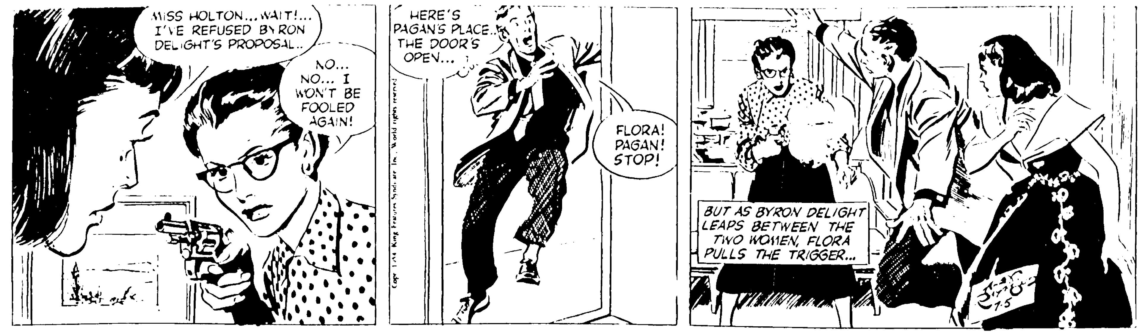 Comic book OCR: MISS HOLTON... WAIT!.. I'VE REFUSED BY RON DEL GHT'S PROPOSAL. HERE'S PAGANS PLACE. THE DOOR'S OPEN... NO... NO... I WON'T BE FOOLED AGAIN! FLORA! PAGAN! STOP! BUT AS BYRON DELIGHT LEAPS BETWEEN THE TWO WO11ENFLORA PULLS THE TRIGGER. MISS HOLTON... WAIT!.. I'VE REFUSED BY RON DEL GHT'S PROPOSAL. HERE'S PAGANS PLACE. THE DOOR'S OPEN... NO... NO... I WON'T BE FOOLED AGAIN! FLORA! PAGAN! STOP! BUT AS BYRON DELIGHT LEAPS BETWEEN THE TWO WO11ENFLORA PULLS THE TRIGGER.