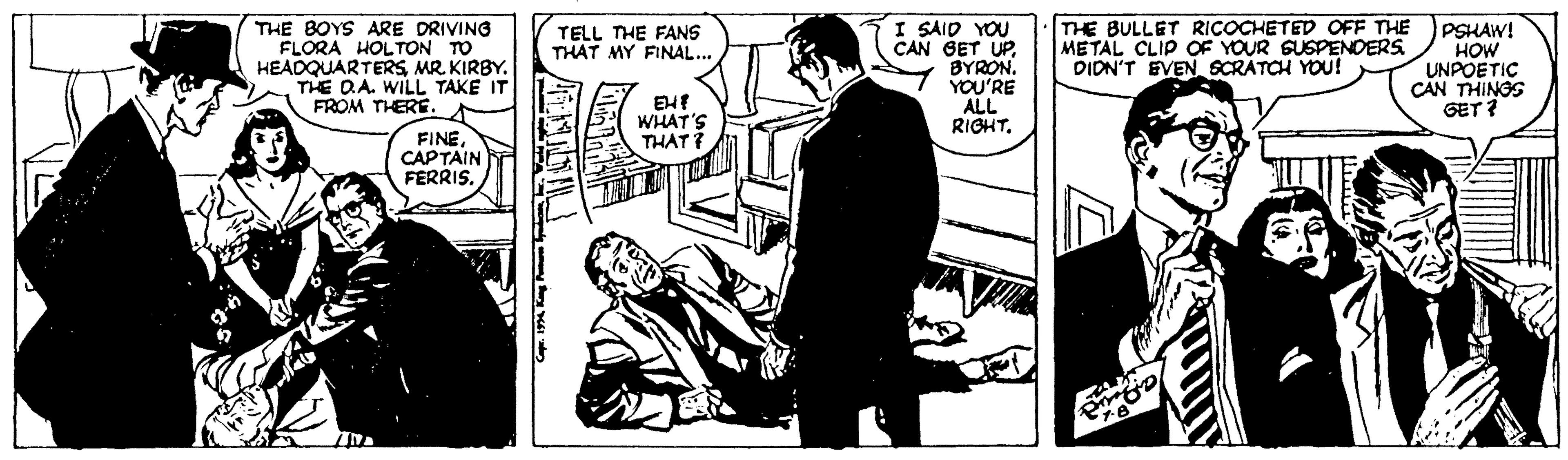 Drawing OCR: THE BOYS ARE DRIVING FLORA HOLTON TO HEADQUARTERSMR. KIRBY. THE D.A. WILL TAKE IT FROM THERE. I SAID YOU CAN GET UPBYRON. YOU'RE ALL RIGHT. THE BULLET RICOCHETED OFF THE METAL CLIP OF YOUR GUSPENDERS DIDN'T EVEN SCRATCH YOU! PSHAW! HOW UNPOETIC CAN THINGS GET? TELL THE FANS THAT MY FINAL... WHAT'S THAT FINE CAPTAIN FERRISTHE BOYS ARE DRIVING FLORA HOLTON TO HEADQUARTERSMR. KIRBY. THE D.A. WILL TAKE IT FROM THERE. I SAID YOU CAN GET UPBYRON. YOU'RE ALL RIGHT. THE BULLET RICOCHETED OFF THE METAL CLIP OF YOUR GUSPENDERS DIDN'T EVEN SCRATCH YOU! PSHAW! HOW UNPOETIC CAN THINGS GET? TELL THE FANS THAT MY FINAL... WHAT'S THAT FINE CAPTAIN FERRIS