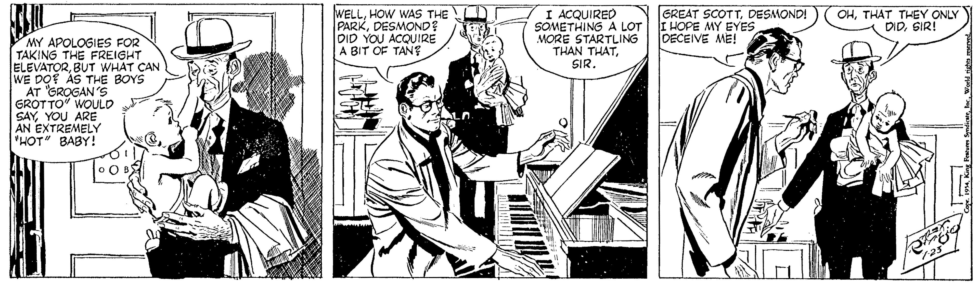 Pianist OCR: WELLHOW WAS THE r PARKDESMOND? DID YOU ACQUIRE A BIT OF TAN? I ACQUIRED SOMETHING A LOT MORE STARTLING THAN THATSIR. GREAT SCOTTDESMOND! I HOPE MY EYES DECEIVE ME! OHTHAT THEY ONLY DIDSIR! MY APOLOGIES FOR TAKING THE FREIGHT ELEVATORBUT WHAT CAN WE DO? AS THE BOYS AT "GROGAN 'S GROTTO" WOULD SAYYOU ARE AN EXTREMELY "HOT" BABY ! WELLHOW WAS THE r PARKDESMOND? DID YOU ACQUIRE A BIT OF TAN? I ACQUIRED SOMETHING A LOT MORE STARTLING THAN THATSIR. GREAT SCOTTDESMOND! I HOPE MY EYES DECEIVE ME! OHTHAT THEY ONLY DIDSIR! MY APOLOGIES FOR TAKING THE FREIGHT ELEVATORBUT WHAT CAN WE DO? AS THE BOYS AT "GROGAN 'S GROTTO" WOULD SAYYOU ARE AN EXTREMELY "HOT" BABY !