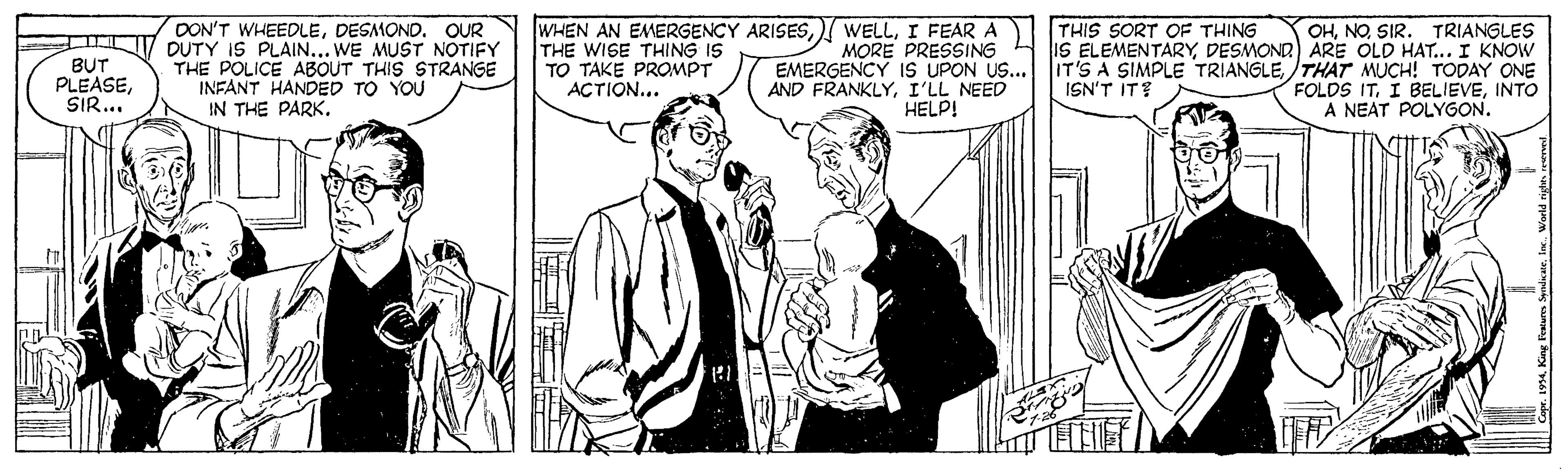 Comic book OCR: THIS SORT OF THING BUT PLEASESIR... DON'T WHEEDLEDESMOND. OUR DUTY IS PLAIN... WE MUST NOTIFY THE POLICE ABOUT THIS STRANGE INFANT HANDED TO YOU IN THE PARK. THE WISE THING IS TO TAKE PROMPT ACTION... WHEN AN EMERGENCY ARISESI FEAR A MORE PRESSING EMERGENCY 1S UPON US... AND FRANKLYI'LL NEED HELP! OHNO SIR. TRIANGLES IS ELEMENTARYDESMOND) ARE OLD HAT... I KNOW IT'S A SIMPLE TRIANGLETHAT MUCH! TODAY ONE FOLDS ITINTO A NEAT POLYGON. ISN'T IT? THIS SORT OF THING BUT PLEASESIR... DON'T WHEEDLEDESMOND. OUR DUTY IS PLAIN... WE MUST NOTIFY THE POLICE ABOUT THIS STRANGE INFANT HANDED TO YOU IN THE PARK. THE WISE THING IS TO TAKE PROMPT ACTION... WHEN AN EMERGENCY ARISES) WELLI FEAR A MORE PRESSING EMERGENCY 1S UPON US... AND FRANKLYI'LL NEED HELP! OHNO SIR. TRIANGLES IS ELEMENTARYDESMOND) ARE OLD HAT... I KNOW IT'S A SIMPLE TRIANGLETHAT MUCH! TODAY ONE FOLDS ITI BELIEVEINTO A NEAT POLYGON. ISN'T IT?
