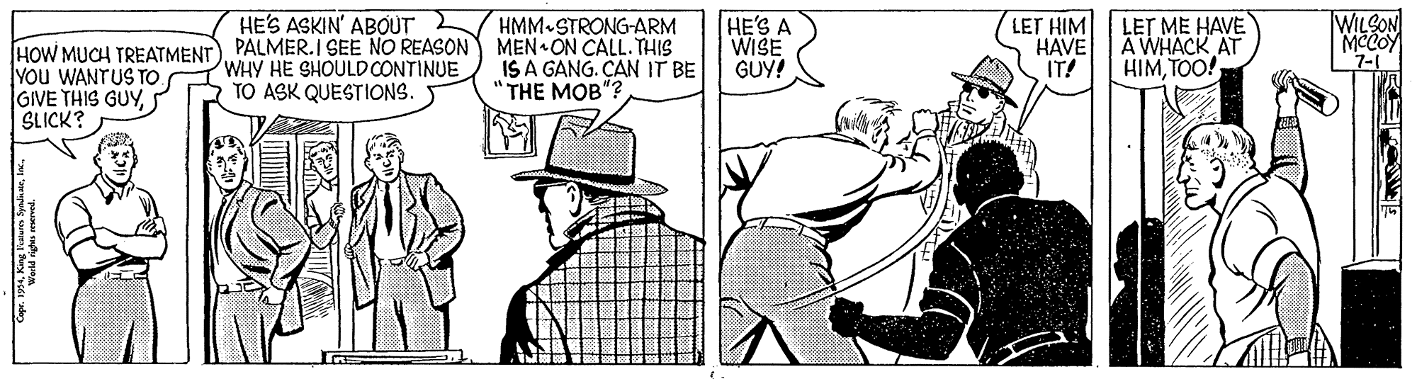 Comic book OCR: HE'S ASKIN' ABOUT WILSON MCCOY 7-1 HMM-STRONG-ARM HOW MUCH TREATMENT) PALMER.I SEE NO REASON MEN ON CALL. THIS WHY HE SHOULDCONTINUE HE'S A WISE GUY! LET HIM HAVE IT! LET ME HAVE A WHACK AT HIMTOO! YOu WANTUS TO. GIVE THIS GUYSLICK? IS A GANG. CAN IT BE THE MOB"? TO ASK QUESTIONS. HE'S ASKIN' ABOUT WILSON MCCOY 7-1 HMM-STRONG-ARM HOW MUCH TREATMENT) PALMER.I SEE NO REASON MEN ON CALL. THIS WHY HE SHOULDCONTINUE HE'S A WISE GUY! LET HIM HAVE IT! LET ME HAVE A WHACK AT HIMTOO! YOu WANTUS TO. GIVE THIS GUYSLICK? IS A GANG. CAN IT BE THE MOB"? TO ASK QUESTIONS.