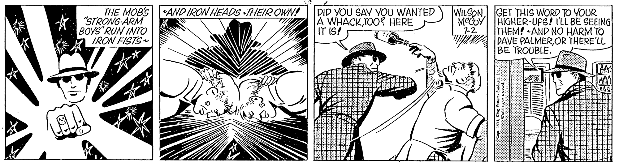 Style OCR: THE MOB'SAND IRON HEADS THEIR OWN! "STRONG-ARM BOYS" RUN INTro IRON FISTS DID YOU SAV VOU WANTED A WHACKTO0? HERE IT IS! WILSONGET THIS WORD TO YOUR MCCOY HIGHER-UPS! I'LL BE SEEING THEM! AND NO HARM TO DAVE PALMEROR THERE'LL BE TROUBLE. 7-2 THE MOB'SAND IRON HEADS THEIR OWN! "STRONG-ARM BOYS" RUN INTro IRON FISTS DID YOU SAV VOU WANTED A WHACKTO0? HERE IT IS! WILSONGET THIS WORD TO YOUR MCCOY HIGHER-UPS! I'LL BE SEEING THEM! AND NO HARM TO DAVE PALMEROR THERE'LL BE TROUBLE. 7-2