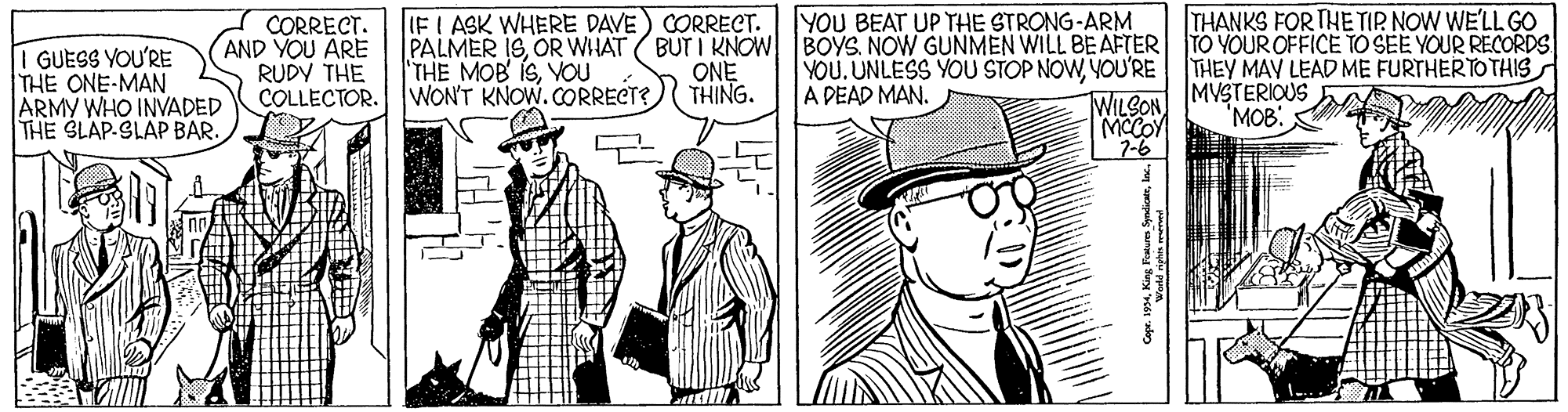 Art OCR: IFI ASK WHERE DAVE) CORRECT. PALMER 1SOR WHAT BUT I KNOW BOYS. NOW GUNMEN WILL BE AFTER TO YOUR OFFICE TO SEE YOUR RECORDS THE MOB ISVOU WON'T KNOW.CORRECT? YOU BEAT UP THE STRONG-ARM THANKS FOR THE TIR NOW WE'LL GO I GUESS YOU'RE THE ONE-MAN ARMY WHO INVADED THE SLAP-SLAP BAR. CORRECT. AND YOU ARE RUDY THE COLLECTOR. THEY MAY LEAD ME FURTHERTOTHIS MVSTERIOUS 'MOB: ONE THING. YOU.UNLESS YOU STOP NOWYOU'RE A DEAD MAN. WILSON MCCOY 7-6 IFI ASK WHERE DAVE) CORRECT. PALMER 1SOR WHAT BUT I KNOW BOYS. NOW GUNMEN WILL BE AFTER TO YOUR OFFICE TO SEE YOUR RECORDS THE MOB ISVOU WON'T KNOW.CORRECT? YOU BEAT UP THE STRONG-ARM THANKS FOR THE TIR NOW WE'LL GO I GUESS YOU'RE THE ONE-MAN ARMY WHO INVADED THE SLAP-SLAP BAR. CORRECT. AND YOU ARE RUDY THE COLLECTOR. THEY MAY LEAD ME FURTHERTOTHIS MVSTERIOUS 'MOB: ONE THING. YOU.UNLESS YOU STOP NOWYOU'RE A DEAD MAN. WILSON MCCOY 7-6