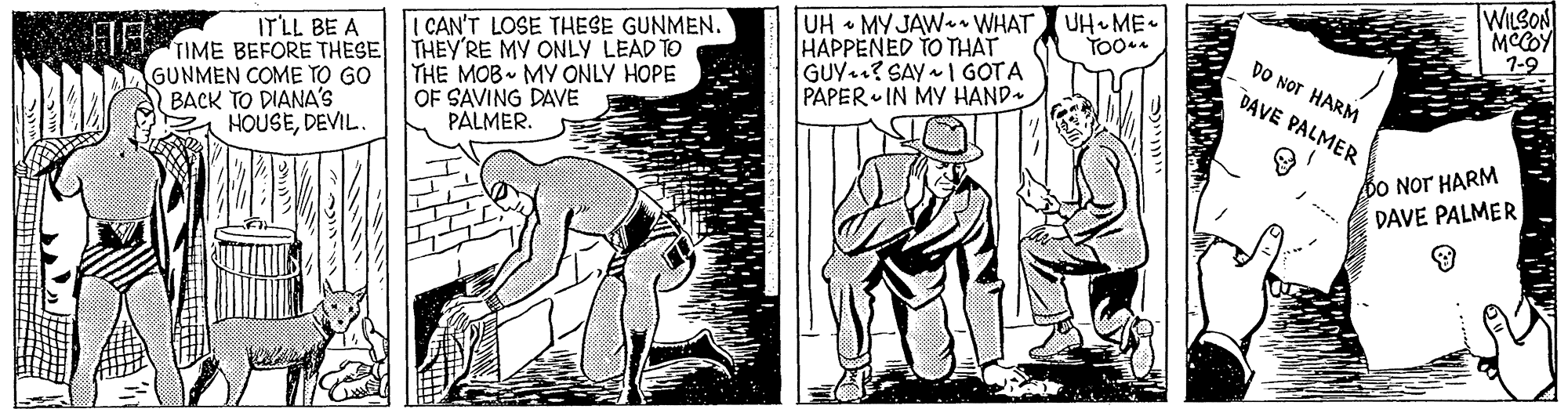 Art OCR: WILSON MCCOY 7-9 UH MY JAW WHAT HAPPENED TO THAT GUY ? SAY I GOTA PAPER IN MY HAND UH ME ITLL BE A CAN'T LOSE THESE GUNMEN. DO NoT HARM TIME BEFORE THESE THEY'RE MY ONLY LEAD TO GUNMEN COME TO GO BACK TO DIANA'S HOUSEDEVIL. THE MOB MY ONLY HOPE OF SAVING DAVE PALMER. DAVE PALMER DO Nor HARM DAVE PALMER WILSON MCCOY 7-9 UH MY JAW WHAT HAPPENED TO THAT GUY ? SAY I GOTA PAPER IN MY HAND UH ME ITLL BE A CAN'T LOSE THESE GUNMEN. DO NoT HARM TIME BEFORE THESE THEY'RE MY ONLY LEAD TO GUNMEN COME TO GO BACK TO DIANA'S HOUSEDEVIL. THE MOB MY ONLY HOPE OF SAVING DAVE PALMER. DAVE PALMER DO Nor HARM DAVE PALMER