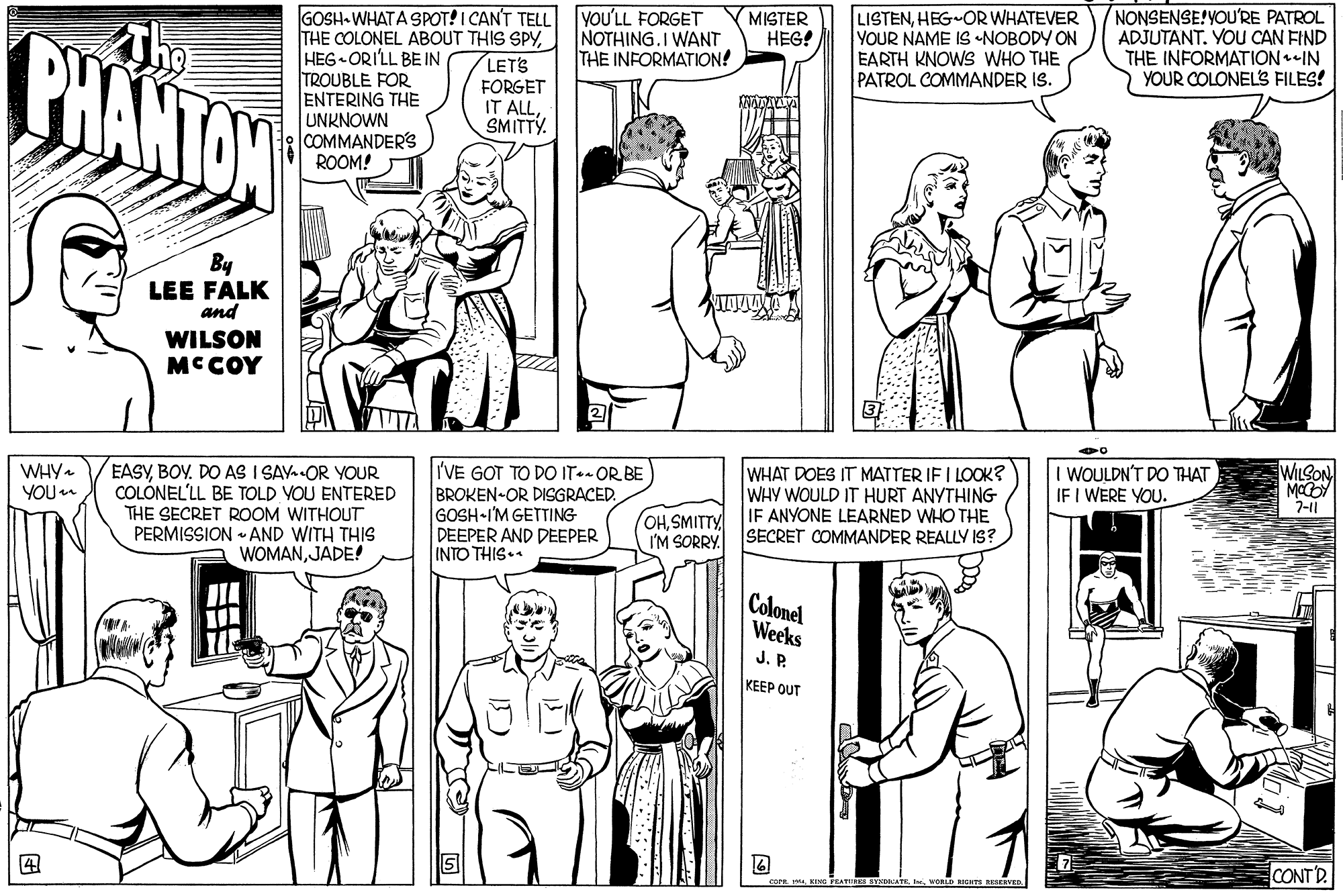 Cartoon OCR: YOU'LL FORGET NOTHING.I WANT THE INFORMATION! NONSENSE!YOU'RE PATROL ADJUTANT. YOU CAN FIND THE INFORMATIONIN YOUR COLONEL'S FILES! GOSH- WHATA SPOT! I CAN'T TELL THE COLONEL ABOUT THIS SPYHEG ORILL BE IN TROUBLE FOR ENTERING THE UNKNOWN COMMANDER'S ROOM! MISTER HEG! BHANTAN LISTENHEG-OR WHATEVER YOUR NAME IS NOBODY ON EARTH KNOWS WHO THE PATROL COMMANDER IS. LETS FORGET IT ALLSMITTY. By LEE FALK and WILSON MCCOY EASYBOY. DO AS I SAY. OR YOUR COLÓNEL'LL BE TOLD VOU ENTERED THE SECRET ROOM WITHOUT PERMISSION - AND WITH THIS WOMANJADE! WHY. YOU WILSON I'VE GOT TO DO IT-- OR BE BROKEN-OR DISGRACED. GOSH I'M GETTING DEEPER AND DEEPER INTO THIS. WHAT DOES IT MATTER IF I LOOK? WHY WOULD IT HURT ANYTHING IF ANYONE LEARNED WHO THE SECRET COMMANDER REALLY IS? I WOULDN'T DO THAT IF I WERE YOU. 7-11 OHSMITTY I'M SORRY. Colonel Weeks J. P. KEEP OUT CONTD. D RIGHTS ERRERVED YOU'LL FORGET NOTHING.I WANT THE INFORMATION! NONSENSE!YOU'RE PATROL ADJUTANT. YOU CAN FIND THE INFORMATIONIN YOUR COLONEL'S FILES! GOSH- WHATA SPOT! I CAN'T TELL THE COLONEL ABOUT THIS SPYHEG ORILL BE IN TROUBLE FOR ENTERING THE UNKNOWN COMMANDER'S ROOM! MISTER HEG! BHANTAN LISTENHEG-OR WHATEVER YOUR NAME IS NOBODY ON EARTH KNOWS WHO THE PATROL COMMANDER IS. LETS FORGET IT ALLSMITTY. By LEE FALK and WILSON MCCOY EASYBOY. DO AS I SAY. OR YOUR COLÓNEL'LL BE TOLD VOU ENTERED THE SECRET ROOM WITHOUT PERMISSION - AND WITH THIS WOMANJADE! WHY. YOU WILSON I'VE GOT TO DO IT-- OR BE BROKEN-OR DISGRACED. GOSH I'M GETTING DEEPER AND DEEPER INTO THIS. WHAT DOES IT MATTER IF I LOOK? WHY WOULD IT HURT ANYTHING IF ANYONE LEARNED WHO THE SECRET COMMANDER REALLY IS? I WOULDN'T DO THAT IF I WERE YOU. 7-11 OHSMITTY I'M SORRY. Colonel Weeks J. P. KEEP OUT CONTD. D RIGHTS ERRERVED