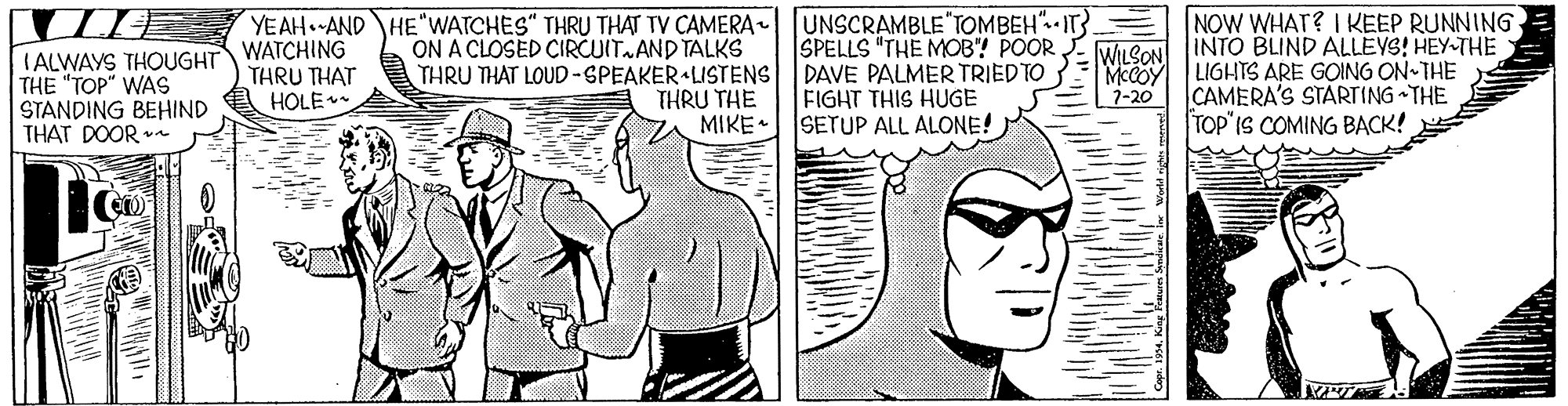 Font OCR: YEAH. AND HE WATCHES" THRU THAT TV CAMERA UNSCRAMBLE TOMBEH". IT}. WATCHING THRU THAT HOLE SPELLS "THE MOB"! POOR E WILSON McCOY 7-20 NOW WHAT? I KEEP RUNNING INTO BLIND ALLEVS! HEY-THE LIGHTS ARE GOING ON THE CAMERA'S STARTING THE TOP"IS COMING BACK! ON A CLOSED CIRCUIT.AND TALKS IALWAYS THOUGHT THE "TOP" WAS STANDING BEHIND THAT DOOR THRU THAT LOUD -SPEAKER LISTENS DAVE PALMER TRIEDTO THRU THE MIKE FIGHT THIS HUGE SETUP ALL ALONE! YEAH. AND HE WATCHES" THRU THAT TV CAMERA UNSCRAMBLE TOMBEH". IT}. WATCHING THRU THAT HOLE SPELLS "THE MOB"! POOR E WILSON McCOY 7-20 NOW WHAT? I KEEP RUNNING INTO BLIND ALLEVS! HEY-THE LIGHTS ARE GOING ON THE CAMERA'S STARTING THE TOP"IS COMING BACK! ON A CLOSED CIRCUIT.AND TALKS IALWAYS THOUGHT THE "TOP" WAS STANDING BEHIND THAT DOOR THRU THAT LOUD -SPEAKER LISTENS DAVE PALMER TRIEDTO THRU THE MIKE FIGHT THIS HUGE SETUP ALL ALONE!