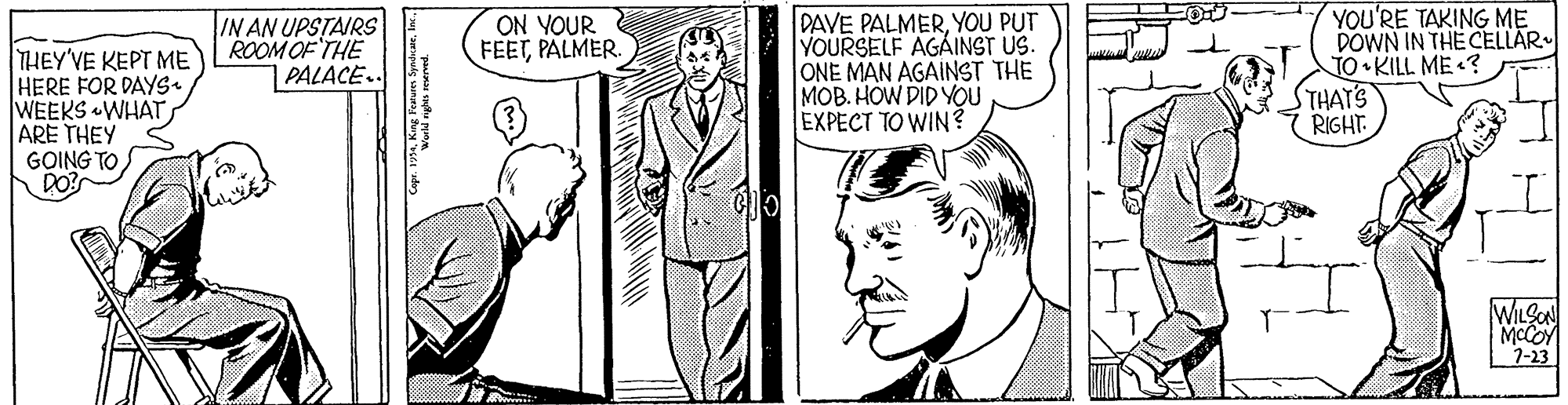 Style OCR: IN AN UPSTAIRS ROOM OF THE PALACE.. DAVE PALMERYOU PUT YOURSELF AGAINST US. ONE MAN AGAINST THE MOB. HOW DID YOU EXPECT TO WIN? YOU'RE TAKING ME DOWN IN THE CELLAR TO KILL ME «? STHAT'S RIGHT ON YOUR FEETPALMER THEY'VE KEPT ME HERE FOR DAYS. WEEKS «WHATARE THEY GOING TO WILSO MCCOY 1-23 IN AN UPSTAIRS ROOM OF THE PALACE.. DAVE PALMERYOU PUT YOURSELF AGAINST US. ONE MAN AGAINST THE MOB. HOW DID YOU EXPECT TO WIN? YOU'RE TAKING ME DOWN IN THE CELLAR TO KILL ME «? STHAT'S RIGHT ON YOUR FEETPALMER THEY'VE KEPT ME HERE FOR DAYS. WEEKS «WHATARE THEY GOING TO WILSO MCCOY 1-23