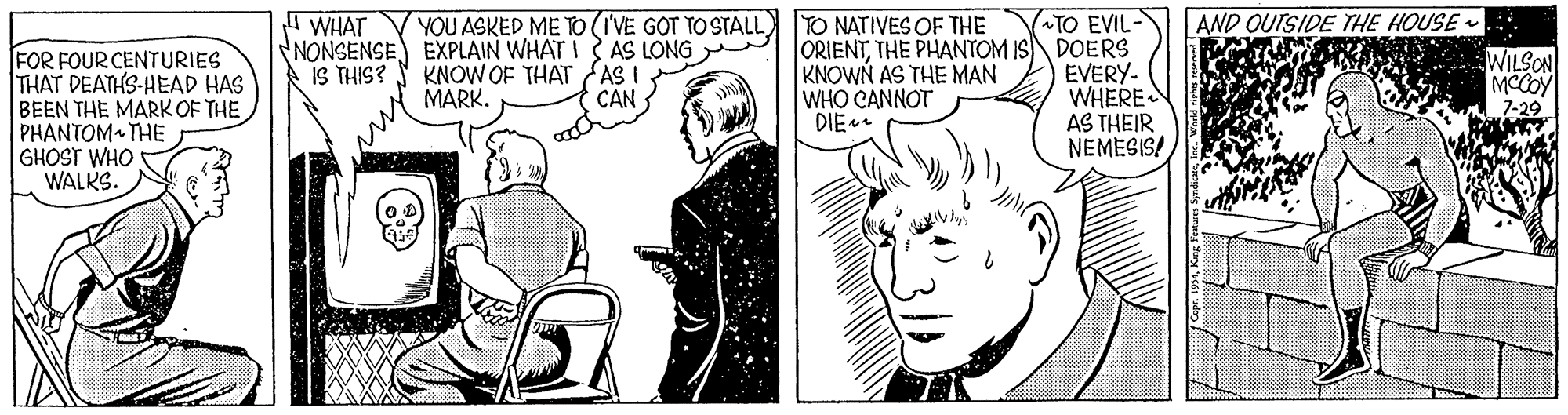 Cartoon OCR: I WHAT TO EVIL- NONSENSE EXPLAIN WHAT I AS LONG ORIENTTHE PHANTOM IS DOERS EVERY- WHERE AS THEIR NEMESIS! YOU ASKED ME TO (I'VE GOT TO STALL TO NATIVES OF THE AND OUISIDE THE HOUSE . FOR FOUR CENTURIES THAT DEATHS-HEAD HAS BEEN THE MARK OF THE PHANTOM THE GHOST WHO WALKS. WILSON MCCOY 7-29 IS THIS? KNOW OF THAT AS I MARK. KNOWN AS THE MAN WHO CANNOT DIE CAN I WHAT TO EVIL- NONSENSE EXPLAIN WHAT I AS LONG ORIENTTHE PHANTOM IS DOERS EVERY- WHERE AS THEIR NEMESIS! YOU ASKED ME TO (I'VE GOT TO STALL TO NATIVES OF THE AND OUISIDE THE HOUSE . FOR FOUR CENTURIES THAT DEATHS-HEAD HAS BEEN THE MARK OF THE PHANTOM THE GHOST WHO WALKS. WILSON MCCOY 7-29 IS THIS? KNOW OF THAT AS I MARK. KNOWN AS THE MAN WHO CANNOT DIE CAN