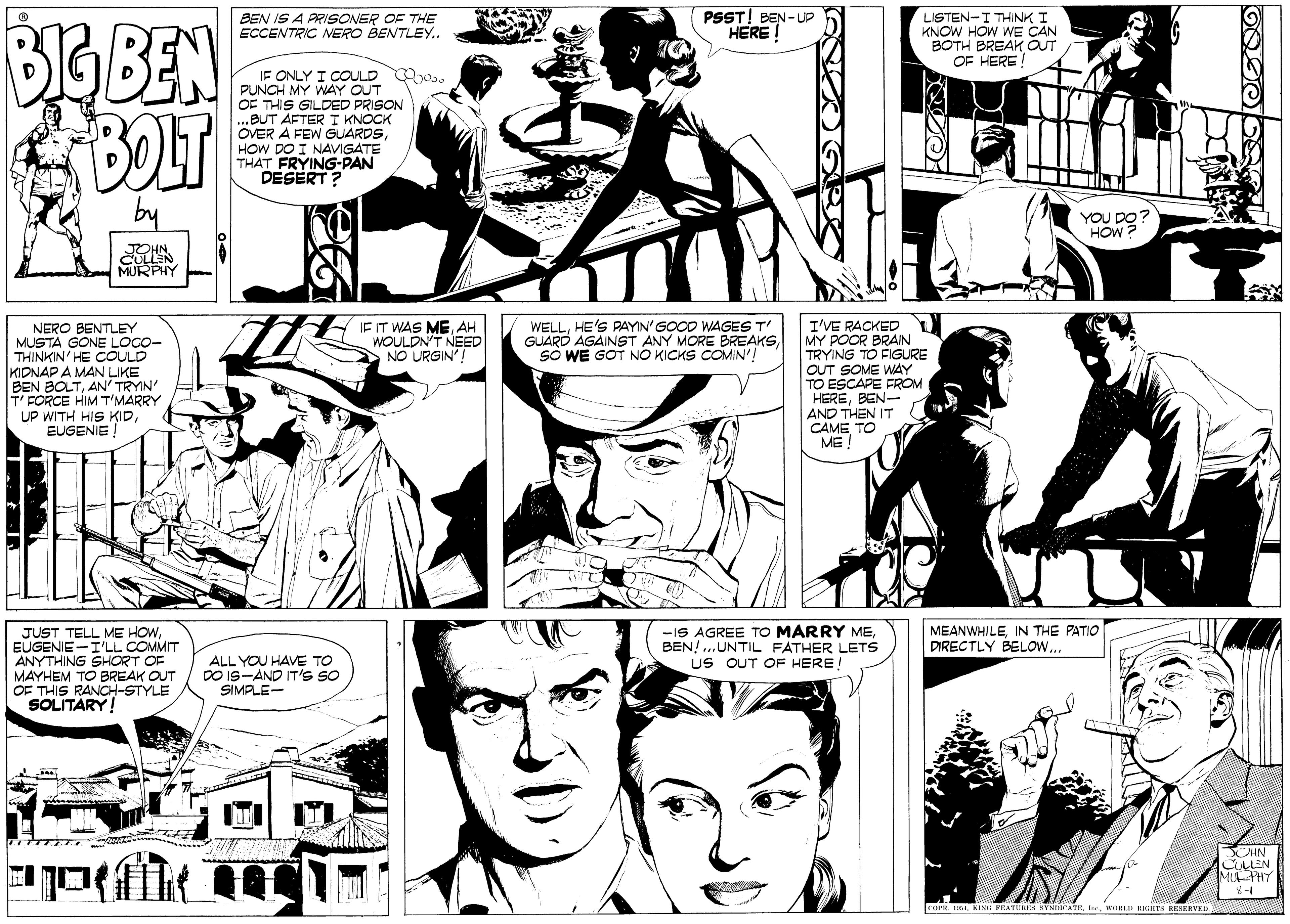 Comic book OCR: BEN IS A PRISONER OF THE ECCENTRIC NERO BENTLEY. PSST! BEN-UP HERE! LISTEN-I THINK I KNOW HOW WE CAN BOTH BREAK OUT OF HERE BIGBEN BOLT IF ONLY I COULD oo. PUNCH MY WAY OUT OF THIS GILDED PRISON ...BUT ÄFTER T KNOCK ERA FEW GUARDSsHOW DO I NAVIGATE THAT FRYING-PAN DESERT ? TIN YOU DO HOW JOHN CULLEN MURPHY JE IT WAS MEAH WOULDN'T NEED NO URGIN'! WELLHE'S PAYIN'GOOD WAGES T' GUARD AGAINST ANY MORE BREAKSSO WE GOT NO KICKS COMIN'! I'VE RACKED MY POOR BRAIN TRYING TO FIGURE NERO BENTLEY MUSTA GONE LOCO- THINKIN HE COULD KIDNAP A MAN LIKE BEN BOLTAN' TRYIN' T' FORCE HIM T'MARRY UP WITH HIS KIDEUGENIE ! OUT SOME WAY TO ESCAPE FROM HEREBEN- AND THEN IT CAME TO ME JUST TELL ME HOWEUGENIE-I'LL COMMIT ANYTHING SHORT OF MAYHEM TO BREAK OUT OF THIS RANCH-STYLE SOLITARY! -IS AGREE TO MARRY MEBEN! ...UNTIL FATHER LETS US OUT OF HERE! MEANWHILEIN THE PATIO DIRECTLY BELOW... ALL YOU HAVE TO DO IS-AND IT'S SO SIMPLE- CHN CULLEN MUPHT 1-3 FEATURES SYNDICATEbe. WORLA H TN HRERVE BEN IS A PRISONER OF THE ECCENTRIC NERO BENTLEY. PSST! BEN-UP HERE! LISTEN-I THINK I KNOW HOW WE CAN BOTH BREAK OUT OF HERE BIGBEN BOLT IF ONLY I COULD oo. PUNCH MY WAY OUT OF THIS GILDED PRISON ...BUT ÄFTER T KNOCK ERA FEW GUARDSsHOW DO I NAVIGATE THAT FRYING-PAN DESERT ? TIN YOU DO HOW JOHN CULLEN MURPHY JE IT WAS MEAH WOULDN'T NEED NO URGIN'! WELLHE'S PAYIN'GOOD WAGES T' GUARD AGAINST ANY MORE BREAKSSO WE GOT NO KICKS COMIN'! I'VE RACKED MY POOR BRAIN TRYING TO FIGURE NERO BENTLEY MUSTA GONE LOCO- THINKIN HE COULD KIDNAP A MAN LIKE BEN BOLTAN' TRYIN' T' FORCE HIM T'MARRY UP WITH HIS KIDEUGENIE ! OUT SOME WAY TO ESCAPE FROM HEREBEN- AND THEN IT CAME TO ME JUST TELL ME HOWEUGENIE-I'LL COMMIT ANYTHING SHORT OF MAYHEM TO BREAK OUT OF THIS RANCH-STYLE SOLITARY! -IS AGREE TO MARRY MEBEN! ...UNTIL FATHER LETS US OUT OF HERE! MEANWHILEIN THE PATIO DIRECTLY BELOW... ALL YOU HAVE TO DO IS-AND IT'S SO SIMPLE- CHN CULLEN MUPHT 1-3 FEATURES SYNDICATEbe. WORLA H TN HRERVE