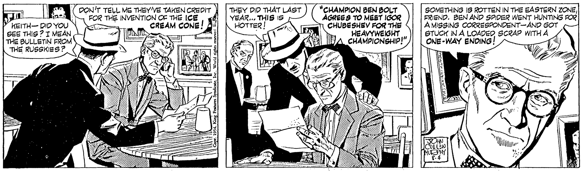 Fictional character OCR: KEITH-DID YOU SEE THIS?IMEAN THE BULLETIN FROM THE RUSSKIES? DON'T TELL ME THEY'VE TAKEN CREDIT FOR THE INVENTION OF THE IÇE CREAM CONE! THEY DID THAT LAST YEAR. THIS IS - HOTTER! "CHAMPION BEN BOLT AGREES TO MEET IGOR CHUBESHEV FOR THE HEAVYWEIGHT CHAMPIONSHIP!"FRIEND. BEN AND SPIDER WENT HUNTING POR A MISSING CORRESPONDENT-AND GOT STUCK IN A LOADEDSCRAP WITH A ONE -WAY ENDING! HUHY KEITH-DID YOU SEE THIS?IMEAN THE BULLETIN FROM THE RUSSKIES? DON'T TELL ME THEY'VE TAKEN CREDIT FOR THE INVENTION OF THE IÇE CREAM CONE! THEY DID THAT LAST YEAR. THIS IS - HOTTER! "CHAMPION BEN BOLT AGREES TO MEET IGOR CHUBESHEV FOR THE HEAVYWEIGHT CHAMPIONSHIP!"SOMETHING IS ROTTEN IN THE EASTERN ZONEFRIEND. BEN AND SPIDER WENT HUNTING POR A MISSING CORRESPONDENT-AND GOT STUCK IN A LOADEDSCRAP WITH A ONE -WAY ENDING! HUHY