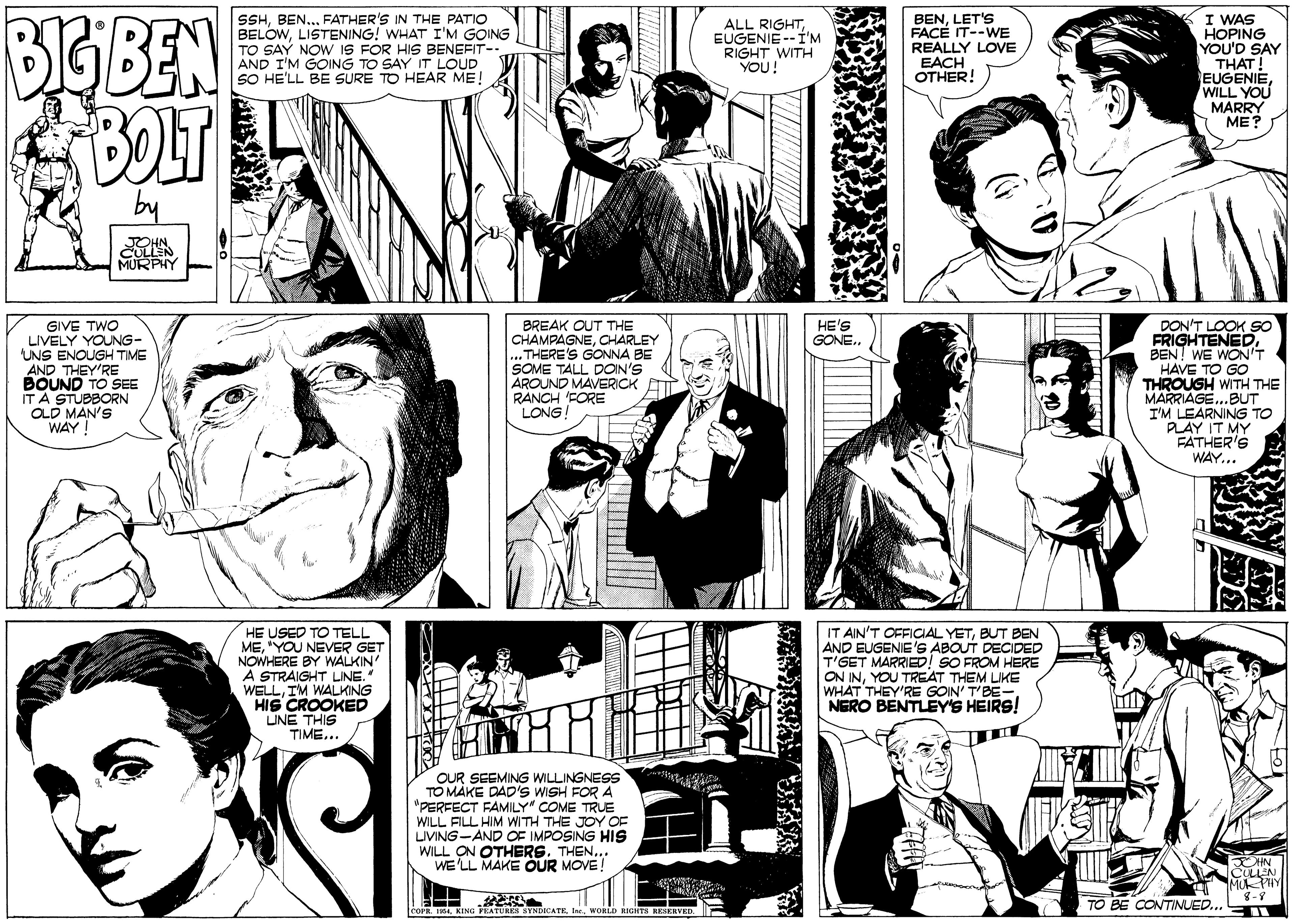 Jaw OCR: BIGBEN BOLT SSHFATHER'S IN THE PATIO BELOWLISTENING! WHAT I'M GOING TO SAY NOW IS FOR HIS BENEFIT-. AND I'M GOING TO SAY IT LOUD SO HE'LL BE SURE TO HEAR ME! BENLET'S FACE IT--WE REALLY LOVE EACH OTHER! I WAS HOPING YOU'D SAY THAT! EUGENIE WILL YOU MARRY ME? ALL RIGHTEUGENIE--Í'M RIGHT WITH YOU! by GIVE TWO LIVELY YOUNG- UNS ENOUGH TIME AND THEY'RE BOUND TO SEE ITA STUBBORN OLD MAN'S WAY ! BREAK OUT THE CHAMPAGNECHARLEY THERE'S GONNA BE SOME TALL DOIN'S AROUND MAVERICK RANCH FORE LONG HE'S GONE.. DON'T LOOK SO FRIGHTENEDBEN! WE WON'T HAVE TO GO THROUGH WITH THE MARRIAGE...BUT I'M LEARNING TO PLAY IT MY FATHER'S WAY... HE USED TO TELL ME"YOU NEVER GET NOWHERE BY WALKIN À STRAIGHT LINE. WELLIM WALKING HIS CROOKED LINE THIS TIME... IT AIN'T OFFICIAL YETBUT BEN AND EUGENIE'S ABOUT DECIDED T'GET MARRIED! SO FROM HERE ON INYOU TREAT THEM LIKE WHAT THEY'RE GOIN' T'BE-NERO BENTLEY'S HEIRS! OUR SEEMING WILLINGNESS TO MAKE DAD'S WISH FOR A "PERFECT FAMILY" COME TRUE WILL FILL HIM WITH THE JOY OF UVING-AND OF IMPOSING HIS WILL ON OTHERSTHEN... WE'LL MAKE OUR MOVE! ULLEN TO BE CONTINUED.. G PEATURES SINDICATEWORLD RIGHTS KESERVED. BIGBEN BOLT SSHFATHER'S IN THE PATIO BELOWLISTENING! WHAT I'M GOING TO SAY NOW IS FOR HIS BENEFIT-. AND I'M GOING TO SAY IT LOUD SO HE'LL BE SURE TO HEAR ME! BENLET'S FACE IT--WE REALLY LOVE EACH OTHER! I WAS HOPING YOU'D SAY THAT! EUGENIE WILL YOU MARRY ME? ALL RIGHTEUGENIE--Í'M RIGHT WITH YOU! by GIVE TWO LIVELY YOUNG- UNS ENOUGH TIME AND THEY'RE BOUND TO SEE ITA STUBBORN OLD MAN'S WAY ! BREAK OUT THE CHAMPAGNECHARLEY THERE'S GONNA BE SOME TALL DOIN'S AROUND MAVERICK RANCH FORE LONG HE'S GONE.. DON'T LOOK SO FRIGHTENEDBEN! WE WON'T HAVE TO GO THROUGH WITH THE MARRIAGE...BUT I'M LEARNING TO PLAY IT MY FATHER'S WAY... HE USED TO TELL ME"YOU NEVER GET NOWHERE BY WALKIN À STRAIGHT LINE. WELLIM WALKING HIS CROOKED LINE THIS TIME... IT AIN'T OFFICIAL YETBUT BEN AND EUGENIE'S ABOUT DECIDED T'GET MARRIED! SO FROM HERE ON INYOU TREAT THEM LIKE WHAT THEY'RE GOIN' T'BE-NERO BENTLEY'S HEIRS! OUR SEEMING WILLINGNESS TO MAKE DAD'S WISH FOR A "PERFECT FAMILY" COME TRUE WILL FILL HIM WITH THE JOY OF UVING-AND OF IMPOSING HIS WILL ON OTHERSTHEN... WE'LL MAKE OUR MOVE! ULLEN TO BE CONTINUED.. G PEATURES SINDICATEWORLD RIGHTS KESERVED.