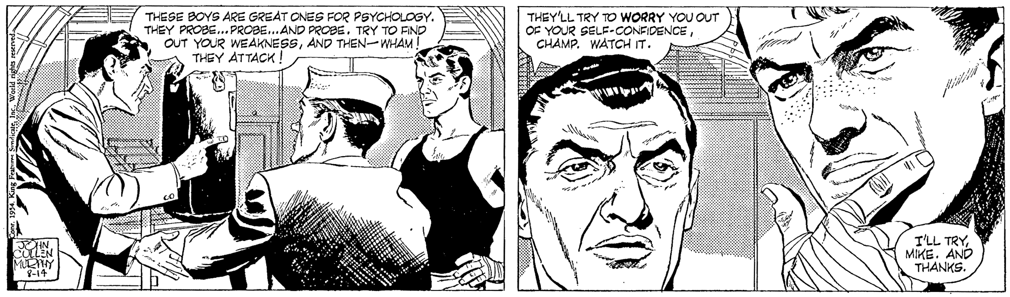 Jaw OCR: THESE BOYS ARE GREAT ONES FOR PSYCHOLOGY. THEY PROBETRY TO FIND OUT YOUR WEAKNESSAND THEN-WHAM! THEY ATTACK ! THEY'LL TRY TO WORRY YOU OUT OF YOUR SELF-CONFIDENCECHAMP. WATCH IT. I'LL TRYMIKE. AND THANKS. MULY 8-14 THESE BOYS ARE GREAT ONES FOR PSYCHOLOGY. THEY PROBE..PROBE... AND PROBETRY TO FIND OUT YOUR WEAKNESSAND THEN-WHAM! THEY ATTACK ! THEY'LL TRY TO WORRY YOU OUT OF YOUR SELF-CONFIDENCECHAMP. WATCH IT. I'LL TRYMIKE. AND THANKS. MULY 8-14