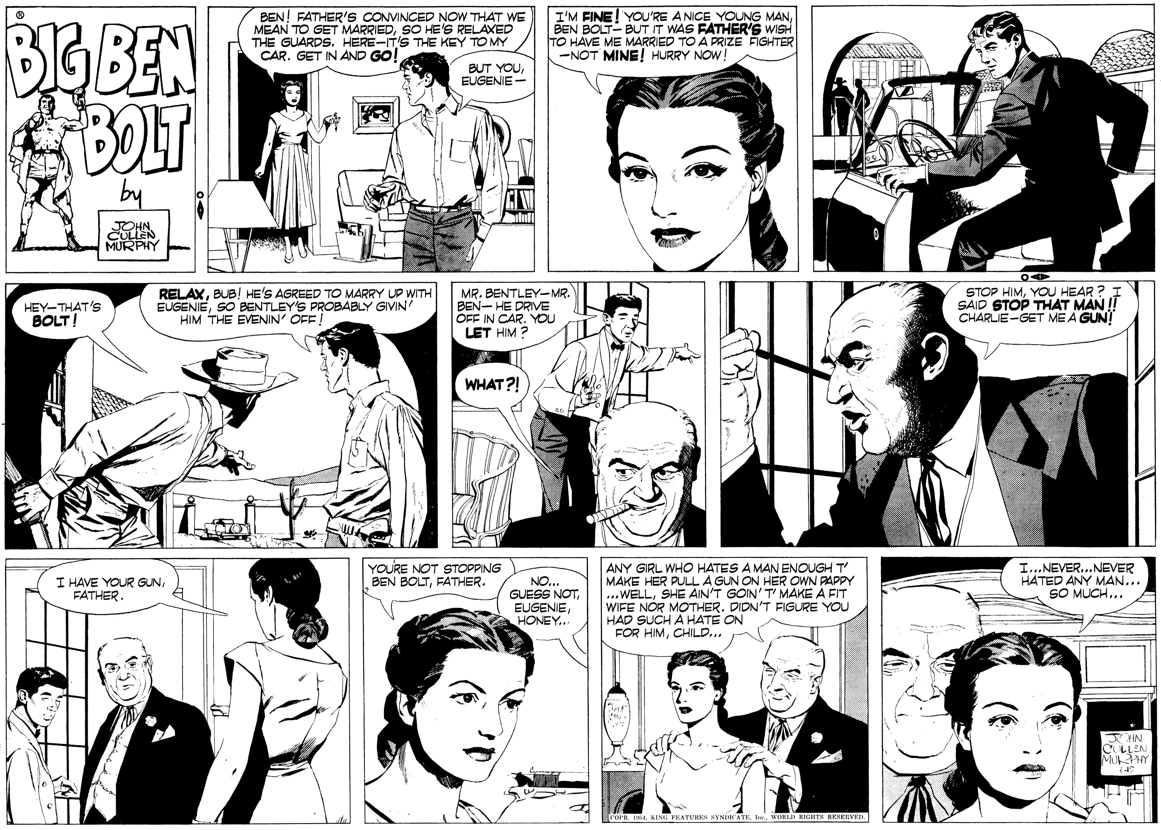 Font OCR: BEN! FATHER'S CONVINCED NOW THAT WE MEAN TO GET MARRIEDSO HE'S RELAXED THE GUARDS. HERE-ITS THE KEY TO MY CAR. GET IN AND GO! I'M FINE! YOU'RE ANICE YOUNG MANBEN BOLT- BUT IT WAS FATHER'S WISH TO HAVE ME MARRIED TO A PRIZE FIGHTER -NOT MINE! HURRY NOW! BIGBEN BOLT BUT YOUEUGENIE - by MURPHY HEY-THAT's BOLT! RELAXBUB! HE'S AGREED TO MARRY UP WITH EUGENIESO BENTLEY'S PROBABLY GIVIN HIM THE EENIN' OFF MR. BENTLEY-MR. BEN- HE DRIVE OFF IN CAR. YOU LET HIM ? STOP HIMYOU HEAR ? SAID STOP THAT MAN !! CHARLIE-GET ME A GUN! WHAT?! YOURE NOT STOPPING BEN BOLTFATHER. ANY GIRL WHO HATES A MAN ENOUGH T MAKE HER PULL A GUN ON HER OWN PAPPY ...WELLSHE AIN'T GOIN' T' MAKE A FIT WIFE NOR MOTHER. DIDN'T FIGURE YOU HAD SUCH A HATE ON FOR HIMCHILD... I...NEVER...NEVER HATED ANY MAN... SO MUCH... I HAVE YOUR GUNFATHER. NO... GUESS NOTHONEY... OP. 64WORLD RIGarra RESERVRD. BEN! FATHER'S CONVINCED NOW THAT WE MEAN TO GET MARRIEDSO HE'S RELAXED THE GUARDS. HERE-ITS THE KEY TO MY CAR. GET IN AND GO! I'M FINE! YOU'RE ANICE YOUNG MANBEN BOLT- BUT IT WAS FATHER'S WISH TO HAVE ME MARRIED TO A PRIZE FIGHTER -NOT MINE! HURRY NOW! BIGBEN BOLT BUT YOUEUGENIE - by MURPHY HEY-THAT's BOLT! RELAXBUB! HE'S AGREED TO MARRY UP WITH EUGENIESO BENTLEY'S PROBABLY GIVIN HIM THE EENIN' OFF MR. BENTLEY-MR. BEN- HE DRIVE OFF IN CAR. YOU LET HIM ? STOP HIMYOU HEAR ? SAID STOP THAT MAN !! CHARLIE-GET ME A GUN! WHAT?! YOURE NOT STOPPING BEN BOLTFATHER. ANY GIRL WHO HATES A MAN ENOUGH T MAKE HER PULL A GUN ON HER OWN PAPPY ...WELLSHE AIN'T GOIN' T' MAKE A FIT WIFE NOR MOTHER. DIDN'T FIGURE YOU HAD SUCH A HATE ON FOR HIMCHILD... I...NEVER...NEVER HATED ANY MAN... SO MUCH... I HAVE YOUR GUNFATHER. NO... GUESS NOTHONEY... OP. 64KING PEATURES SYNIATE. Inr.WORLD RIGarra RESERVRD.