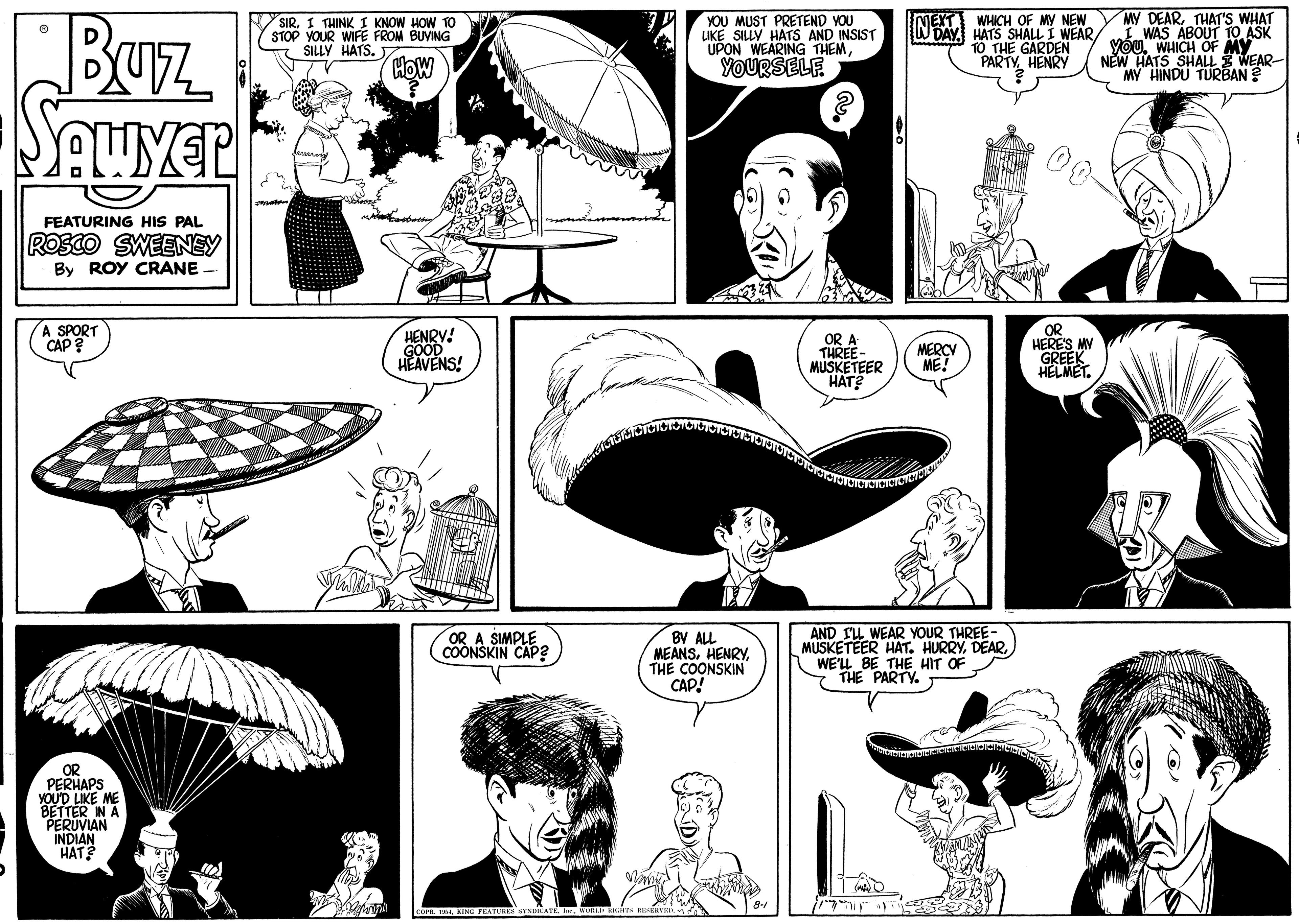 Organism OCR: Buz MY DEARTHAT'S WHAT I WAS ABOUT TO ASK Yóu. WHICH OF MY NEW HATS SHALL I WEAR- MY HINDU TURBAN ? SIR. I THINK I KNOW HOW TO STOP YOUR WIFE FROM BUVING SILLY HATS. YOU MUST PRETEND YOU LIKE SILLY HATS AND INSIST UPON WEARING THEMWHICH OF MY NEW W DAY HATS SHALL I WEAR10 THE GARDEN PARTY HENRY NET HOW YOURSELE FEATURING HIS PAL Rosco SWEENEY By ROY CRANE A SPORT CAP? HENRY! GOOD HEAVENS! OR A THREE- MUSKETEER HAT? OR HERES MY GREEK HELMET. MERCY ME! BV ALL MEANSHENRY THE COONSKIN CAP! AND IL WEAR YOUR THREE- MUSKETEER HAT. HURRYWE'LL BE THE HIT OF THE PARTY. A SIMPLE COONSKIN CAP? OR PERHAPS YOU'D LIKE ME BETTER IN A PERUVIAN INDIAN HAT? Buz MY DEARTHAT'S WHAT I WAS ABOUT TO ASK Yóu. WHICH OF MY NEW HATS SHALL I WEAR- MY HINDU TURBAN ? SIR. I THINK I KNOW HOW TO STOP YOUR WIFE FROM BUVING SILLY HATS. YOU MUST PRETEND YOU LIKE SILLY HATS AND INSIST UPON WEARING THEMWHICH OF MY NEW W DAY HATS SHALL I WEAR10 THE GARDEN PARTY HENRY NET HOW YOURSELE FEATURING HIS PAL Rosco SWEENEY By ROY CRANE A SPORT CAP? HENRY! GOOD HEAVENS! OR A THREE- MUSKETEER HAT? OR HERES MY GREEK HELMET. MERCY ME! BV ALL MEANSHENRY THE COONSKIN CAP! AND IL WEAR YOUR THREE- MUSKETEER HAT. HURRYWE'LL BE THE HIT OF THE PARTY. A SIMPLE COONSKIN CAP? OR PERHAPS YOU'D LIKE ME BETTER IN A PERUVIAN INDIAN HAT?