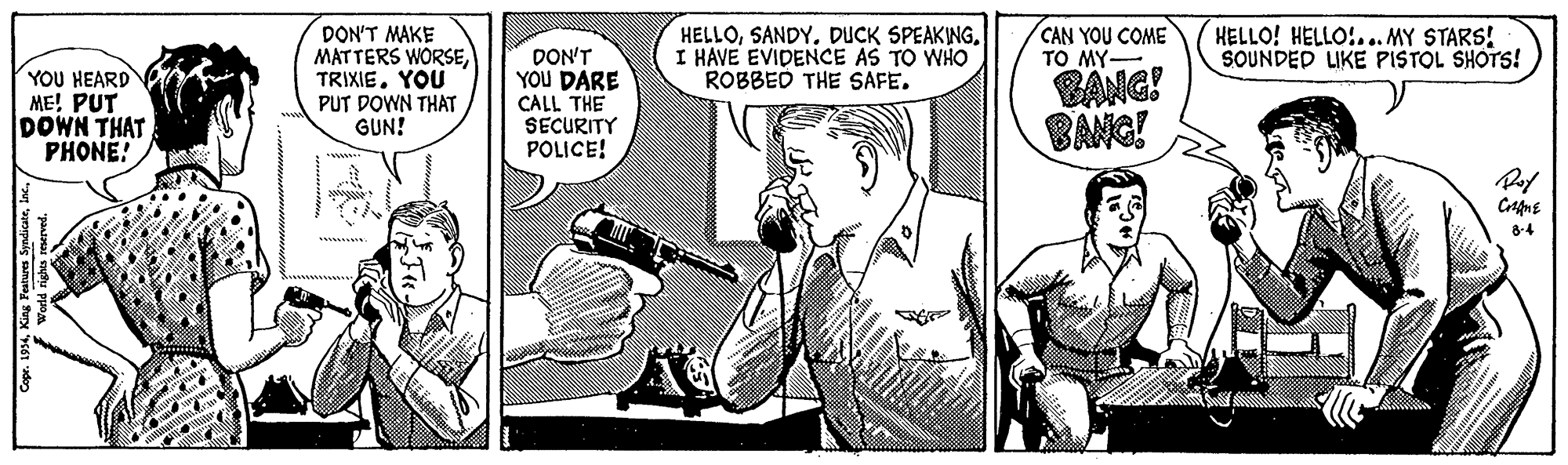 Publication OCR: YOU HEARD ME! PUT DOWN THAT PHONE! DON'T MAKE MATTERS WORSEYOU PUT DOWN THAT GUN! DON'T YOU DARE CALL THE SECURITY POLICE! HELLOSANDY. DUCK SPEAKING. I HAVE EVIDENCE AS TO WHO ROBBED THE SAFE. BANG! BANG! CAN YOU COME TO MY- HELLO! HELLO:... MY STARS! SOUNDED LIKE PISTOL SHOTS! 8-4 YOU HEARD ME! PUT DOWN THAT PHONE! DON'T MAKE MATTERS WORSEYOU PUT DOWN THAT GUN! DON'T YOU DARE CALL THE SECURITY POLICE! HELLOSANDY. DUCK SPEAKING. I HAVE EVIDENCE AS TO WHO ROBBED THE SAFE. BANG! BANG! CAN YOU COME TO MY- HELLO! HELLO:... MY STARS! SOUNDED LIKE PISTOL SHOTS! 8-4