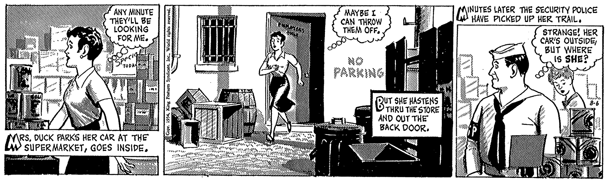 Illustration OCR: MINUTES LATER THE SECURITY POLICE L HAVE PICKED UP HER TRAIL. ANY MINUTE THEY'LL BE LOOKING FOR ME. MAYBE I CAN THROW THEM OFF. STRANGE! HER CAR'S OUTSIDEI BUT WHERE IS SHE? pec 'TOPA NO PARKING RUT SHE HASTENS THRU THE STORE AND OUT THE BACK DOOR. MRSDUCK PARKS HER CAR AT THE LW SUPER MARKETWorld rights reserved. MINUTES LATER THE SECURITY POLICE L HAVE PICKED UP HER TRAIL. ANY MINUTE THEY'LL BE LOOKING FOR ME. MAYBE I CAN THROW THEM OFF. STRANGE! HER CAR'S OUTSIDEI BUT WHERE IS SHE? pec 'TOPA NO PARKING RUT SHE HASTENS THRU THE STORE AND OUT THE BACK DOOR. MRSDUCK PARKS HER CAR AT THE LW SUPER MARKETGOES INSIDEWorld rights reserved.