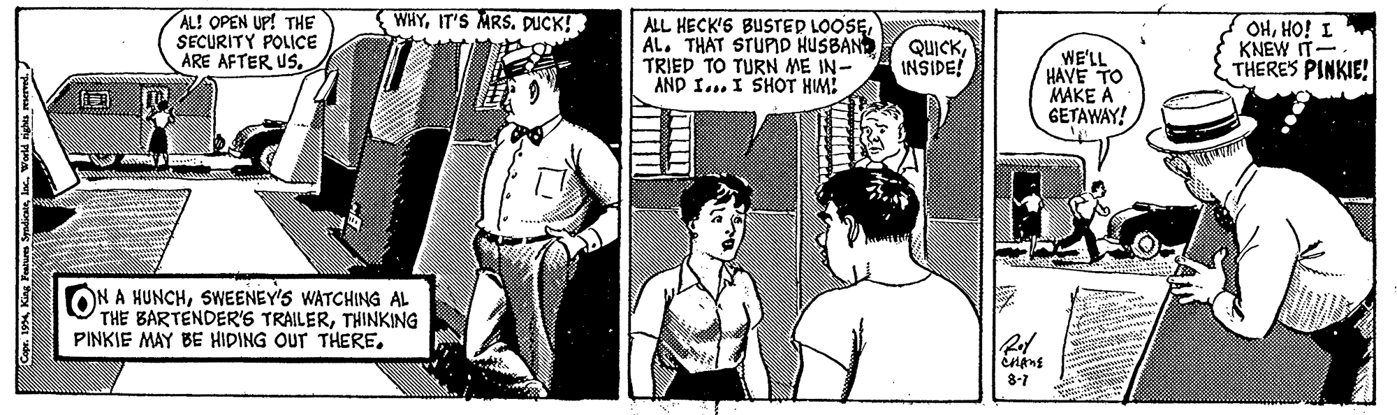 Publication OCR: WHYIT'S MRS. DUCK! AL! OPEN UP! THE SECURITY POLICE ARE AFTER USAL. THÁT STUPID HUSBAND TRIED TO TURN ME IN- AND I... I SHOT HM! QUICKINSIDE! WE'LL HAVE TO MAKE A GETAWAY! OHHO! I KNEW IT- THERES PINKIE! ON A HUNCHSWEENEY'S WATCHING AL THE BARTENDER'S TRAILERTHINKING PINKIE MAY BE HIDING OUT THERE. ining 8-7 Ca. 1994World rights reserved. WHYIT'S MRS. DUCK! AL! OPEN UP! THE SECURITY POLICE ARE AFTER USALL HECK'S BUSTED LOOSEAL. THÁT STUPID HUSBAND TRIED TO TURN ME IN- AND I... I SHOT HM! QUICKINSIDE! WE'LL HAVE TO MAKE A GETAWAY! OHHO! I KNEW IT- THERES PINKIE! ON A HUNCHSWEENEY'S WATCHING AL THE BARTENDER'S TRAILERTHINKING PINKIE MAY BE HIDING OUT THERE. ining 8-7 Ca. 1994King Peae SyndieWorld rights reserved.