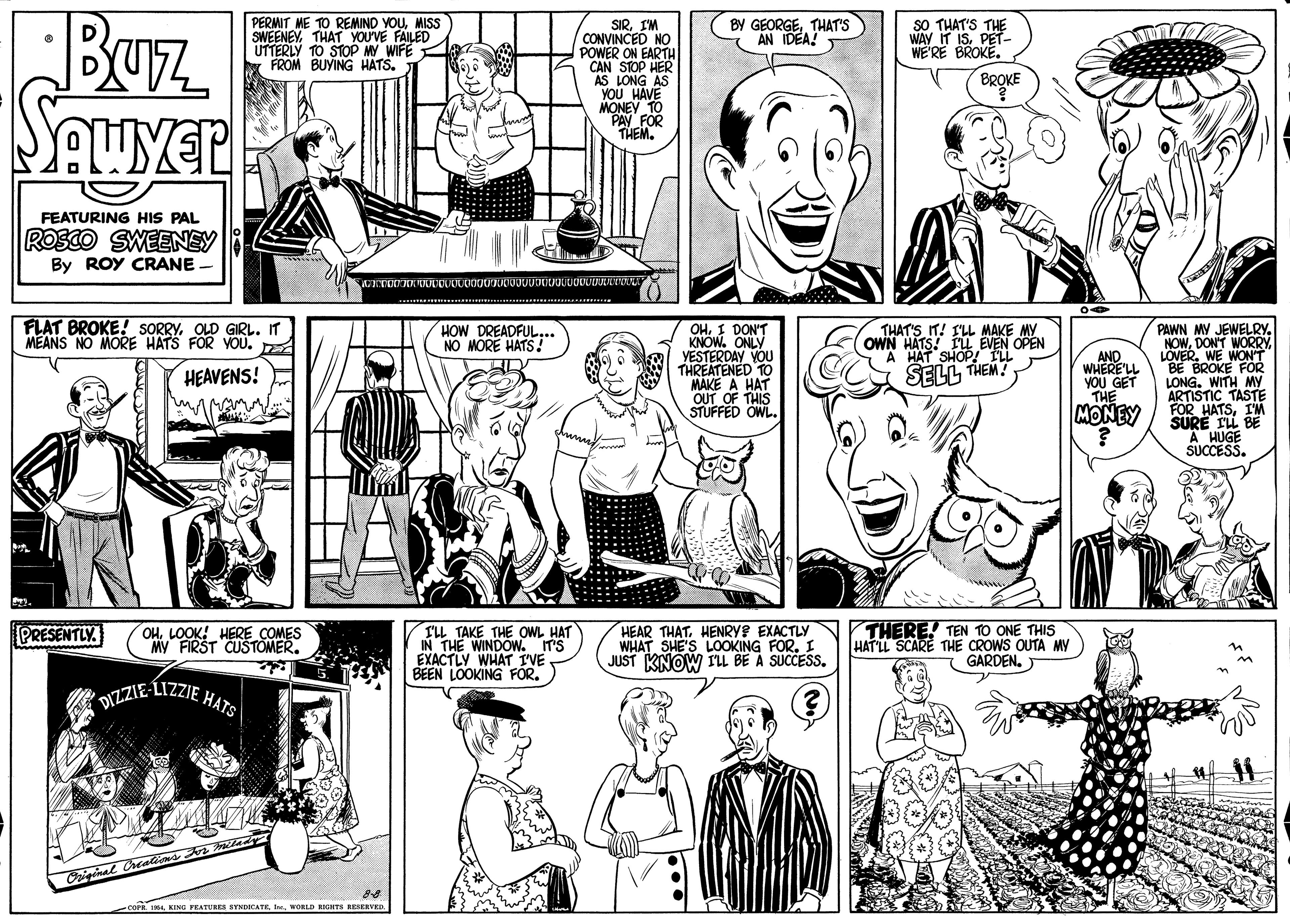 Jaw OCR: Buz PERMIT ME TO REMIND YOUMISS SWEENEYTHAT YOU'VE FAILED UTTERLY TO STOP MY WIFE y FROM BUYING HATS. BY GEORGETHAT'S AN IDEA! sO THAT'S THE WAY IT ISPET- WE'RE BROKE SIRIM CONVINCED NO POWER ON EARTH CAN STOP HER AS LONG AS YOU HAVE MONEY TO PAY BROKE FOR THEM. FEATURING HIS PAL ROSCO SWEENEY By ROY CRANE FLAT BROKE! SORRY. OLD GIRL. IT MEANS NO MORE HATS FOR YOU. HOW DREADFUL... NO MORE HATS THAT'S IT! I'LL MAKE MY OWN HATS! IU EVEN OPEN HAT SHOP! ILL OHI DON'T KNOW. ONLY VESTERDAY VOU THREATENED TO MAKE A HAT OUT OF THIS STUFFED OWL. PAWN MY JEWELRY. NOWLOVER. WE WONT BROKE FOR LONG. WITH My ARTISTIC TASTE FOR HATSI'M SURE TL BE A HUGE SUCCESS. AND WHERE'LL YOU GET THE HEAVENS! SELL THEM? MONEY ILL TAKE THE OWL HAT IN THE WINDOW. IT'S EXACTLY WHAT I'VE BEEN LOOKING FOR. HEAR THATHENRYS EXACTLY WHAT SHE'S LOOKING FOR. : JUST KNOW ILL BE A SUCCESS. THERE! TEN TO ONE THIS HAT LL SCARE THE CROWS OUTA MY GARDEN. PRESENTLY OHLOOK! HERE COMES MY FIRST CUSTOMER. DIZZIE-LIZZIE HATS 104WORLD KGHTS RESERVED. Buz PERMIT ME TO REMIND YOUMISS SWEENEYTHAT YOU'VE FAILED UTTERLY TO STOP MY WIFE y FROM BUYING HATS. BY GEORGETHAT'S AN IDEA! sO THAT'S THE WAY IT ISPET- WE'RE BROKE SIRIM CONVINCED NO POWER ON EARTH CAN STOP HER AS LONG AS YOU HAVE MONEY TO PAY BROKE FOR THEM. FEATURING HIS PAL ROSCO SWEENEY By ROY CRANE FLAT BROKE! SORRY. OLD GIRL. IT MEANS NO MORE HATS FOR YOU. HOW DREADFUL... NO MORE HATS THAT'S IT! I'LL MAKE MY OWN HATS! IU EVEN OPEN HAT SHOP! ILL OHI DON'T KNOW. ONLY VESTERDAY VOU THREATENED TO MAKE A HAT OUT OF THIS STUFFED OWL. PAWN MY JEWELRY. NOWDON'T WORRYLOVER. WE WONT BROKE FOR LONG. WITH My ARTISTIC TASTE FOR HATSI'M SURE TL BE A HUGE SUCCESS. AND WHERE'LL YOU GET THE HEAVENS! SELL THEM? MONEY ILL TAKE THE OWL HAT IN THE WINDOW. IT'S EXACTLY WHAT I'VE BEEN LOOKING FOR. HEAR THATHENRYS EXACTLY WHAT SHE'S LOOKING FOR. : JUST KNOW ILL BE A SUCCESS. THERE! TEN TO ONE THIS HAT LL SCARE THE CROWS OUTA MY GARDEN. PRESENTLY OHLOOK! HERE COMES MY FIRST CUSTOMER. DIZZIE-LIZZIE HATS 104KING YEATURES SYNDOCATRWORLD KGHTS RESERVED.