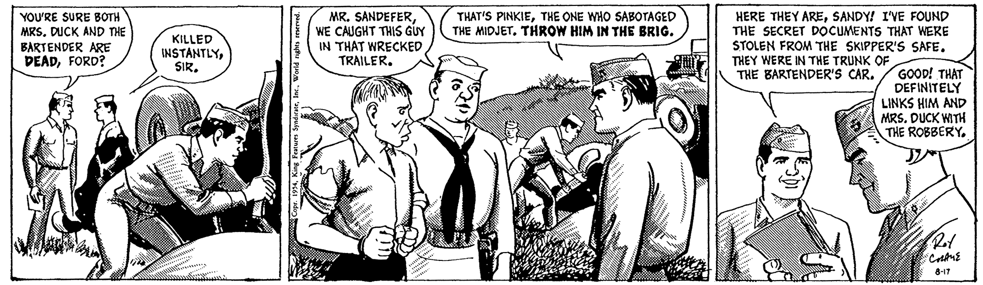 Publication OCR: YOU'RE SURE BOTH MRS. DUCK AND THE MR. SANDEFERWE CAUGHT THIS GUY IN THAT WRECKED TRAILERSANDY! I'VE FOUND THE SECRET DOCUMENTS THAT WERE STOLEN FROM THE SKIPPER'S SAFE. THEY WERE IN THE TRUNK OF THE BARTENDER'S CAR. THAT'S PINKIETHE ONE WHO SABOTAGED THE MIDJET. THROW HIM IN THE BRIG. BARTENDER ARE DEADFORD? KILLED INSTANTLYSIR. GOOD! THAT DEFINITELY LINKS HIM AND MRS. DUCK WITH THE ROBBERY8-17 YOU'RE SURE BOTH MRS. DUCK AND THE MR. SANDEFERWE CAUGHT THIS GUY IN THAT WRECKED TRAILERHERE THEY ARESANDY! I'VE FOUND THE SECRET DOCUMENTS THAT WERE STOLEN FROM THE SKIPPER'S SAFE. THEY WERE IN THE TRUNK OF THE BARTENDER'S CAR. THAT'S PINKIETHE ONE WHO SABOTAGED THE MIDJET. THROW HIM IN THE BRIG. BARTENDER ARE DEADFORD? KILLED INSTANTLYSIR. GOOD! THAT DEFINITELY LINKS HIM AND MRS. DUCK WITH THE ROBBERY