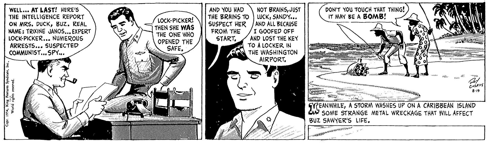 Comic book OCR: DON'T YOU TOUCH THAT THING! IT MAY BE A BOMB! WELL... AT LAST! HERE'S THE INTELLIGENCE REPORT ON MRS. DUCKBUZ. REAL NAME: TRIXINE JANOS... EXPERT LOCK-PICKER... NUMEROUS ARRESTS... SUSPECTED COMMUNIST... SPY... NOT BRAINSJUST THE BRAINS To LUCKSANDY... SUSPECT HER AND ALL BECAUSE I GOOFED OFF AND LOST THE KEY TO A LOCKER IN THE WASHINGTON AIRPORT. AND YOU HAD LOCK-PICKER! THEN SHE WAS THE ONE WHO OPENED THE SAFE. FROM THE START8-19 GREANWHILEA STORM WASHES UP ON A CARIBBEAN ISLAND w SOME STRANGE METAL WRECKAGE THAT WILL AFFECT BUZ SAWYER'S LIFE. ww DON'T YOU TOUCH THAT THING! IT MAY BE A BOMB! WELL... AT LAST! HERE'S THE INTELLIGENCE REPORT ON MRS. DUCKBUZ. REAL NAME: TRIXINE JANOS... EXPERT LOCK-PICKER... NUMEROUS ARRESTS... SUSPECTED COMMUNIST... SPY... NOT BRAINSJUST THE BRAINS To LUCKSANDY... SUSPECT HER AND ALL BECAUSE I GOOFED OFF AND LOST THE KEY TO A LOCKER IN THE WASHINGTON AIRPORT. AND YOU HAD LOCK-PICKER! THEN SHE WAS THE ONE WHO OPENED THE SAFE. FROM THE START8-19 GREANWHILEA STORM WASHES UP ON A CARIBBEAN ISLAND w SOME STRANGE METAL WRECKAGE THAT WILL AFFECT BUZ SAWYER'S LIFE. ww