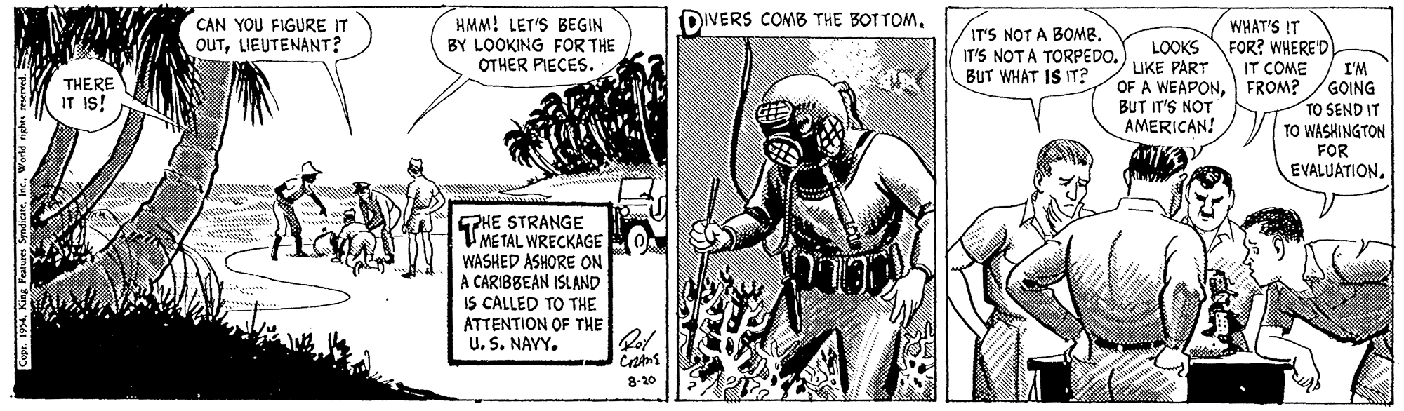 Helmet OCR: HMM! LET'S BEGIN DIVERS COMB THE BOT TOMCAN YOU FIGURE IT WHAT'S IT IT'S NOT A BOMB. IT'S NOTA TORPEDO.) BUT WHAT IS IT? OUTLIEUTENANT? LOOKS FOR? WHERE'D LIKE PART OF A WEAPONFROM? BUT IT'S NOT AMERICAN! BY LOOKING FOR THE OTHER PIECES. IT COME THERE IT IS! I'M GOING TO SEND IT TO WASHINGTON FOR EVALUATION. SPHE STRANGE METAL WRECKAGE WASHED ASHORE ON A CARIBBEAN ISLAND IS CALLED TO THE ATTENTION OF THE US. NAVY. 8-20 HMM! LET'S BEGIN DIVERS COMB THE BOT TOMCAN YOU FIGURE IT WHAT'S IT IT'S NOT A BOMB. IT'S NOTA TORPEDO.) BUT WHAT IS IT? OUTLIEUTENANT? LOOKS FOR? WHERE'D LIKE PART OF A WEAPONFROM? BUT IT'S NOT AMERICAN! BY LOOKING FOR THE OTHER PIECES. IT COME THERE IT IS! I'M GOING TO SEND IT TO WASHINGTON FOR EVALUATION. SPHE STRANGE METAL WRECKAGE WASHED ASHORE ON A CARIBBEAN ISLAND IS CALLED TO THE ATTENTION OF THE US. NAVY. 8-20