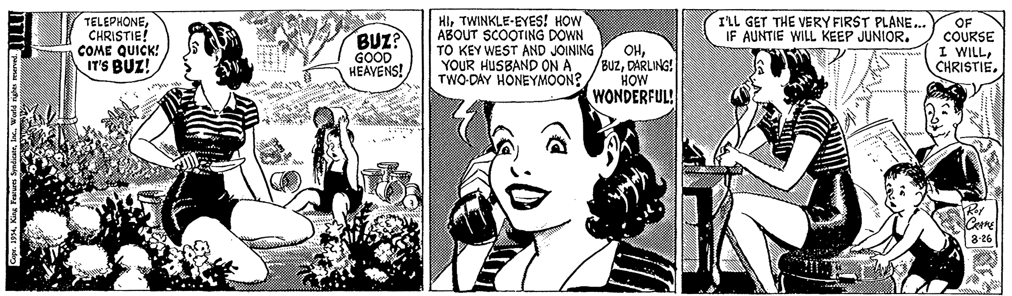 Mammal OCR: TELEPHONECHRISTIE! COME QUICK! IT'S BUZ! HITWINKLE-EYES! HOW ABOUT SCOOTING DOWN TO KEY WEST AND JOINING YOUR HUSBAND ON A TWO-DAY HONEYMOON? ILL GET THE VERY FIRST PLANE.. IF AUNTIE WILL KEEP JUNIOR. BUZ? GOOD HEAVENS! OHDARLING! HOW WONDERFUL! OF COURSE I WILL8-26 Copr. 1934lac. World righes re TELEPHONECHRISTIE! COME QUICK! IT'S BUZ! HITWINKLE-EYES! HOW ABOUT SCOOTING DOWN TO KEY WEST AND JOINING YOUR HUSBAND ON A TWO-DAY HONEYMOON? ILL GET THE VERY FIRST PLANE.. IF AUNTIE WILL KEEP JUNIOR. BUZ? GOOD HEAVENS! OHDARLING! HOW WONDERFUL! OF COURSE I WILL8-26 Copr. 1934King Fearures Syndicatelac. World righes re